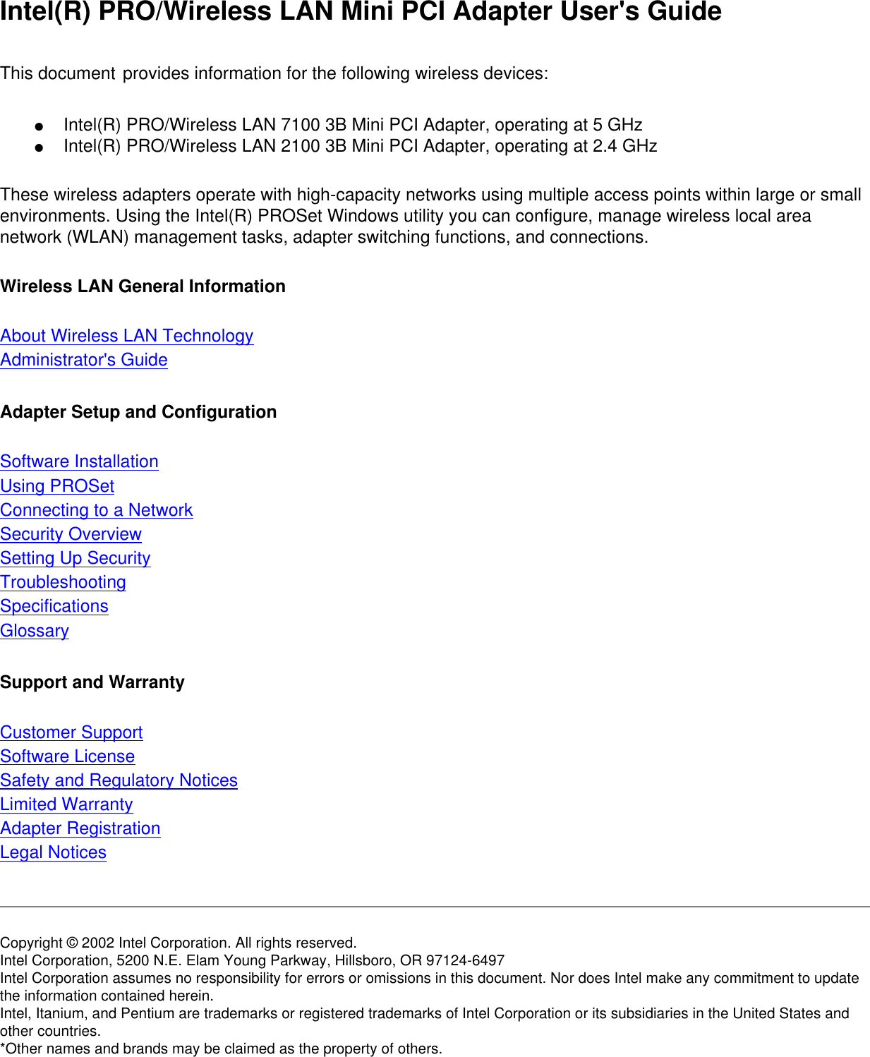 Intel(R) PRO/Wireless LAN Mini PCI Adapter User&apos;s GuideThis document provides information for the following wireless devices: ●      Intel(R) PRO/Wireless LAN 7100 3B Mini PCI Adapter, operating at 5 GHz●      Intel(R) PRO/Wireless LAN 2100 3B Mini PCI Adapter, operating at 2.4 GHzThese wireless adapters operate with high-capacity networks using multiple access points within large or small environments. Using the Intel(R) PROSet Windows utility you can configure, manage wireless local area network (WLAN) management tasks, adapter switching functions, and connections.Wireless LAN General Information About Wireless LAN Technology Administrator&apos;s Guide Adapter Setup and Configuration Software Installation Using PROSetConnecting to a Network Security Overview Setting Up SecurityTroubleshooting Specifications Glossary Support and Warranty Customer Support Software License Safety and Regulatory Notices Limited Warranty Adapter Registration Legal Notices Copyright © 2002 Intel Corporation. All rights reserved. Intel Corporation, 5200 N.E. Elam Young Parkway, Hillsboro, OR 97124-6497 Intel Corporation assumes no responsibility for errors or omissions in this document. Nor does Intel make any commitment to update the information contained herein. Intel, Itanium, and Pentium are trademarks or registered trademarks of Intel Corporation or its subsidiaries in the United States and other countries. *Other names and brands may be claimed as the property of others. 