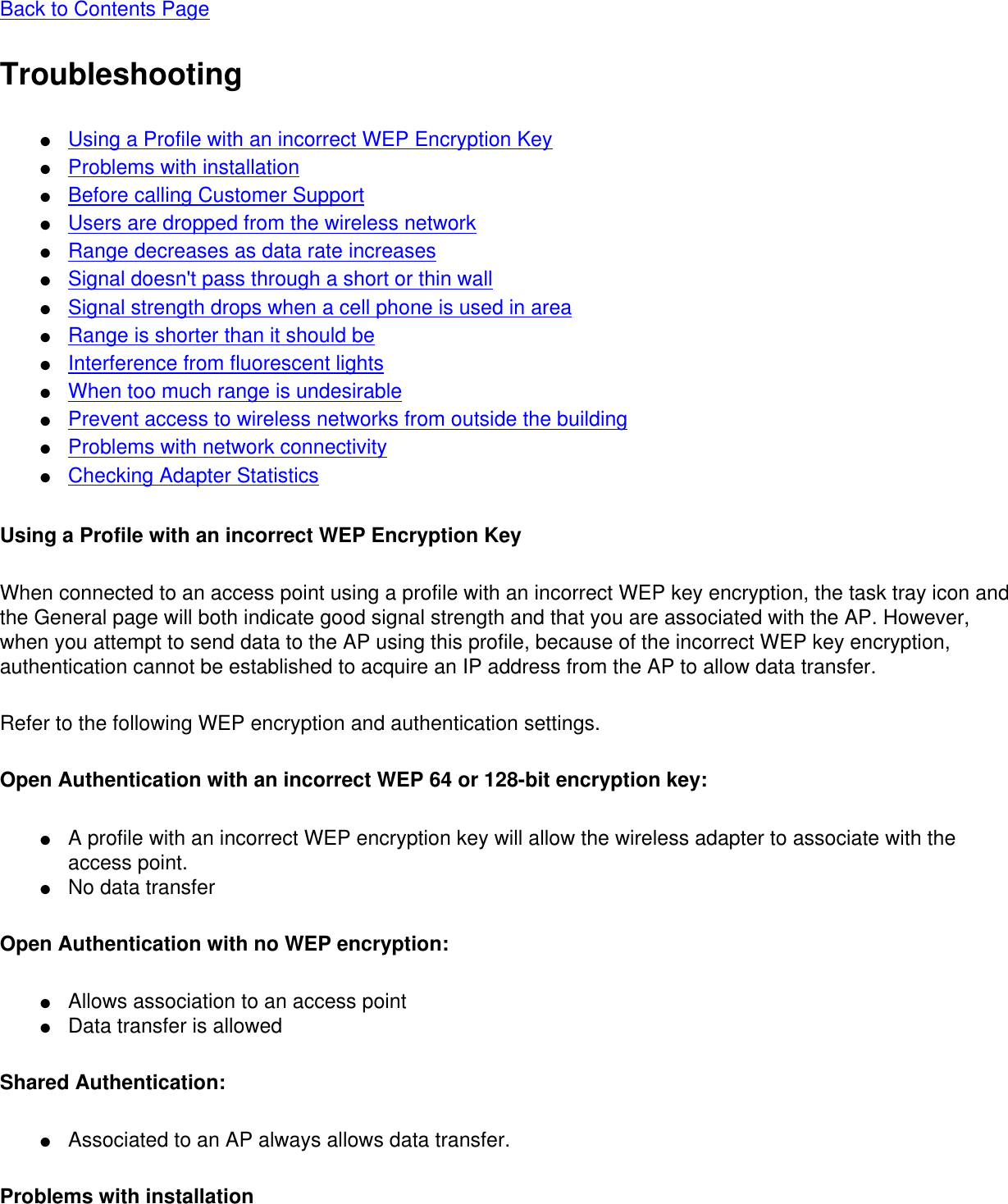 Back to Contents Page Troubleshooting●     Using a Profile with an incorrect WEP Encryption Key●     Problems with installation●     Before calling Customer Support●     Users are dropped from the wireless network●     Range decreases as data rate increases●     Signal doesn&apos;t pass through a short or thin wall●     Signal strength drops when a cell phone is used in area●     Range is shorter than it should be●     Interference from fluorescent lights●     When too much range is undesirable●     Prevent access to wireless networks from outside the building●     Problems with network connectivity●     Checking Adapter StatisticsUsing a Profile with an incorrect WEP Encryption KeyWhen connected to an access point using a profile with an incorrect WEP key encryption, the task tray icon and the General page will both indicate good signal strength and that you are associated with the AP. However, when you attempt to send data to the AP using this profile, because of the incorrect WEP key encryption, authentication cannot be established to acquire an IP address from the AP to allow data transfer.Refer to the following WEP encryption and authentication settings.Open Authentication with an incorrect WEP 64 or 128-bit encryption key:●     A profile with an incorrect WEP encryption key will allow the wireless adapter to associate with the access point.●     No data transferOpen Authentication with no WEP encryption:●     Allows association to an access point●     Data transfer is allowedShared Authentication:●     Associated to an AP always allows data transfer.Problems with installation