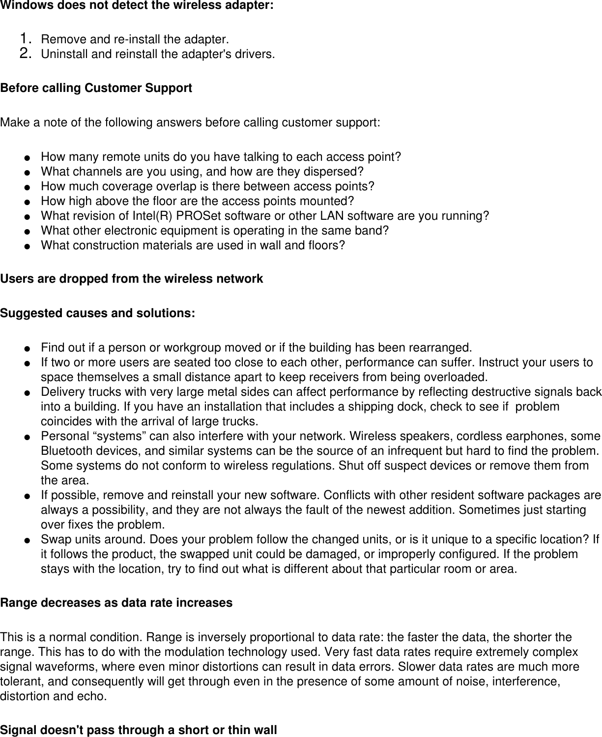 Windows does not detect the wireless adapter:1.  Remove and re-install the adapter.2.  Uninstall and reinstall the adapter&apos;s drivers.Before calling Customer SupportMake a note of the following answers before calling customer support: ●     How many remote units do you have talking to each access point?●     What channels are you using, and how are they dispersed?●     How much coverage overlap is there between access points?●     How high above the floor are the access points mounted?●     What revision of Intel(R) PROSet software or other LAN software are you running?●     What other electronic equipment is operating in the same band?●     What construction materials are used in wall and floors?Users are dropped from the wireless networkSuggested causes and solutions:●     Find out if a person or workgroup moved or if the building has been rearranged.●     If two or more users are seated too close to each other, performance can suffer. Instruct your users to space themselves a small distance apart to keep receivers from being overloaded.●     Delivery trucks with very large metal sides can affect performance by reflecting destructive signals back into a building. If you have an installation that includes a shipping dock, check to see if  problem coincides with the arrival of large trucks.●     Personal “systems” can also interfere with your network. Wireless speakers, cordless earphones, some Bluetooth devices, and similar systems can be the source of an infrequent but hard to find the problem. Some systems do not conform to wireless regulations. Shut off suspect devices or remove them from the area.●     If possible, remove and reinstall your new software. Conflicts with other resident software packages are always a possibility, and they are not always the fault of the newest addition. Sometimes just starting over fixes the problem. ●     Swap units around. Does your problem follow the changed units, or is it unique to a specific location? If it follows the product, the swapped unit could be damaged, or improperly configured. If the problem stays with the location, try to find out what is different about that particular room or area.Range decreases as data rate increasesThis is a normal condition. Range is inversely proportional to data rate: the faster the data, the shorter the range. This has to do with the modulation technology used. Very fast data rates require extremely complex signal waveforms, where even minor distortions can result in data errors. Slower data rates are much more tolerant, and consequently will get through even in the presence of some amount of noise, interference, distortion and echo. Signal doesn&apos;t pass through a short or thin wall