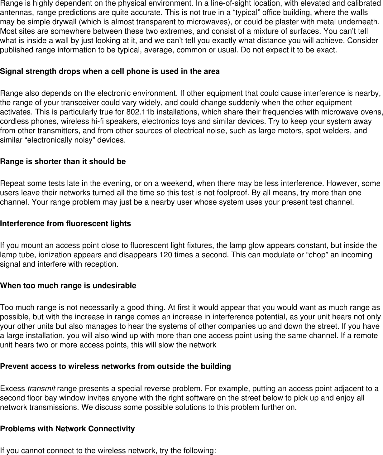 Range is highly dependent on the physical environment. In a line-of-sight location, with elevated and calibrated antennas, range predictions are quite accurate. This is not true in a “typical” office building, where the walls may be simple drywall (which is almost transparent to microwaves), or could be plaster with metal underneath. Most sites are somewhere between these two extremes, and consist of a mixture of surfaces. You can’t tell what is inside a wall by just looking at it, and we can’t tell you exactly what distance you will achieve. Consider published range information to be typical, average, common or usual. Do not expect it to be exact.Signal strength drops when a cell phone is used in the areaRange also depends on the electronic environment. If other equipment that could cause interference is nearby, the range of your transceiver could vary widely, and could change suddenly when the other equipment activates. This is particularly true for 802.11b installations, which share their frequencies with microwave ovens, cordless phones, wireless hi-fi speakers, electronics toys and similar devices. Try to keep your system away from other transmitters, and from other sources of electrical noise, such as large motors, spot welders, and similar “electronically noisy” devices.Range is shorter than it should beRepeat some tests late in the evening, or on a weekend, when there may be less interference. However, some users leave their networks turned all the time so this test is not foolproof. By all means, try more than one channel. Your range problem may just be a nearby user whose system uses your present test channel.Interference from fluorescent lightsIf you mount an access point close to fluorescent light fixtures, the lamp glow appears constant, but inside the lamp tube, ionization appears and disappears 120 times a second. This can modulate or “chop” an incoming signal and interfere with reception.When too much range is undesirableToo much range is not necessarily a good thing. At first it would appear that you would want as much range as possible, but with the increase in range comes an increase in interference potential, as your unit hears not only your other units but also manages to hear the systems of other companies up and down the street. If you have a large installation, you will also wind up with more than one access point using the same channel. If a remote unit hears two or more access points, this will slow the network Prevent access to wireless networks from outside the buildingExcess transmit range presents a special reverse problem. For example, putting an access point adjacent to a second floor bay window invites anyone with the right software on the street below to pick up and enjoy all network transmissions. We discuss some possible solutions to this problem further on.Problems with Network ConnectivityIf you cannot connect to the wireless network, try the following: 