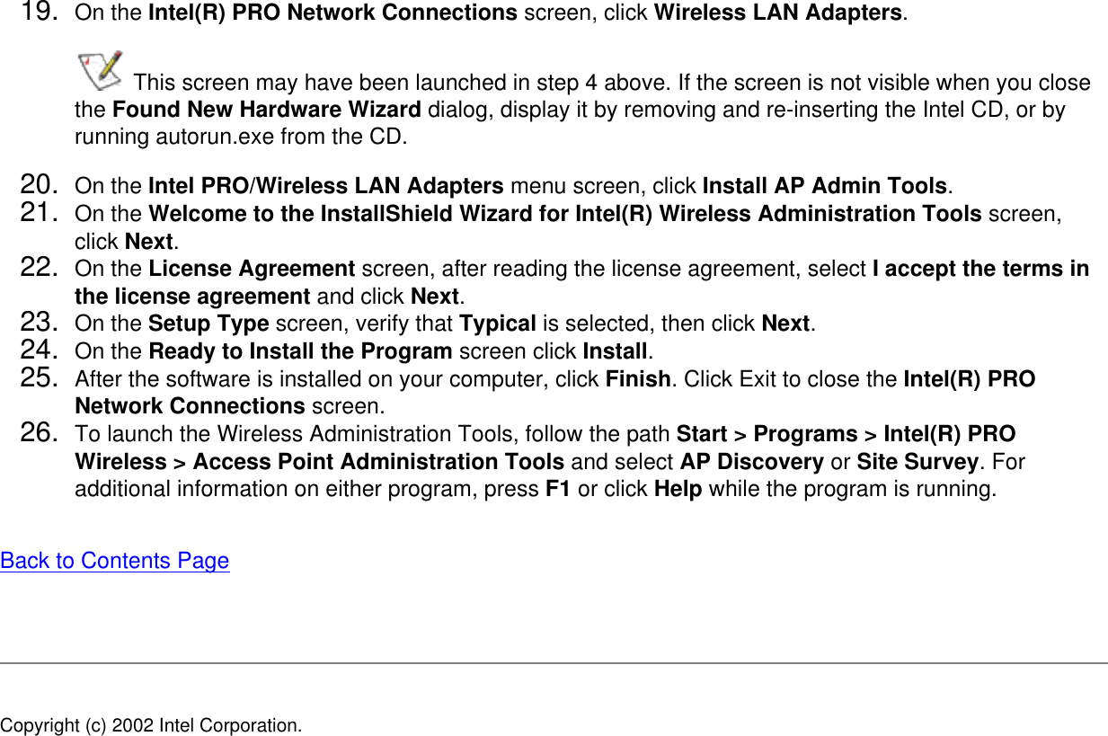 19.  On the Intel(R) PRO Network Connections screen, click Wireless LAN Adapters.  This screen may have been launched in step 4 above. If the screen is not visible when you close the Found New Hardware Wizard dialog, display it by removing and re-inserting the Intel CD, or by running autorun.exe from the CD.20.  On the Intel PRO/Wireless LAN Adapters menu screen, click Install AP Admin Tools. 21.  On the Welcome to the InstallShield Wizard for Intel(R) Wireless Administration Tools screen, click Next. 22.  On the License Agreement screen, after reading the license agreement, select I accept the terms in the license agreement and click Next. 23.  On the Setup Type screen, verify that Typical is selected, then click Next. 24.  On the Ready to Install the Program screen click Install.25.  After the software is installed on your computer, click Finish. Click Exit to close the Intel(R) PRO Network Connections screen.26.  To launch the Wireless Administration Tools, follow the path Start &gt; Programs &gt; Intel(R) PRO Wireless &gt; Access Point Administration Tools and select AP Discovery or Site Survey. For additional information on either program, press F1 or click Help while the program is running.Back to Contents Page Copyright (c) 2002 Intel Corporation. 