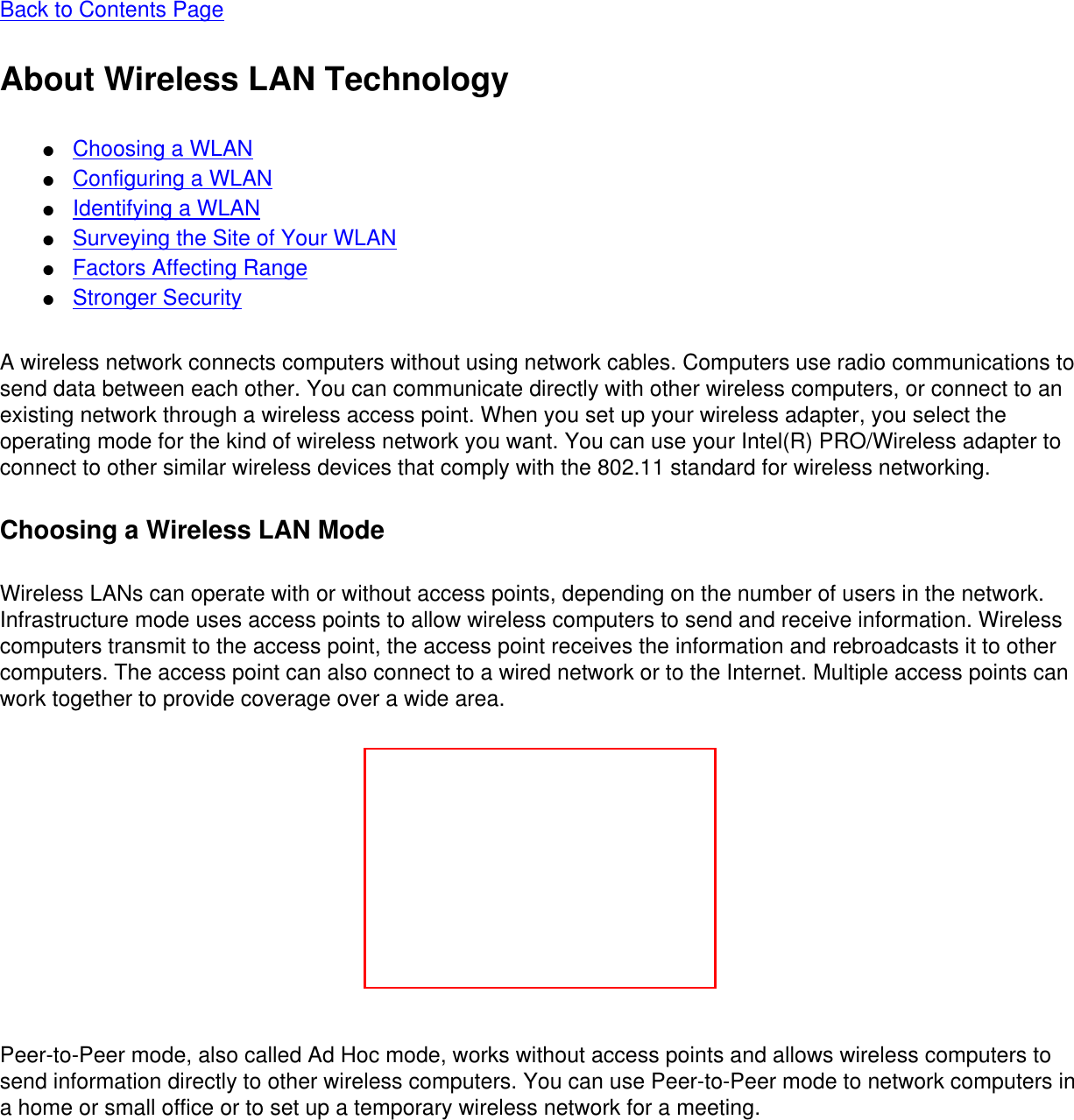 Back to Contents Page About Wireless LAN Technology●     Choosing a WLAN●     Configuring a WLAN●     Identifying a WLAN●     Surveying the Site of Your WLAN●     Factors Affecting Range●     Stronger SecurityA wireless network connects computers without using network cables. Computers use radio communications to send data between each other. You can communicate directly with other wireless computers, or connect to an existing network through a wireless access point. When you set up your wireless adapter, you select the operating mode for the kind of wireless network you want. You can use your Intel(R) PRO/Wireless adapter to connect to other similar wireless devices that comply with the 802.11 standard for wireless networking. Choosing a Wireless LAN ModeWireless LANs can operate with or without access points, depending on the number of users in the network. Infrastructure mode uses access points to allow wireless computers to send and receive information. Wireless computers transmit to the access point, the access point receives the information and rebroadcasts it to other computers. The access point can also connect to a wired network or to the Internet. Multiple access points can work together to provide coverage over a wide area. Peer-to-Peer mode, also called Ad Hoc mode, works without access points and allows wireless computers to send information directly to other wireless computers. You can use Peer-to-Peer mode to network computers in a home or small office or to set up a temporary wireless network for a meeting. 