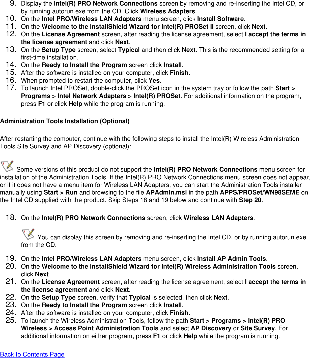 9.  Display the Intel(R) PRO Network Connections screen by removing and re-inserting the Intel CD, or by running autorun.exe from the CD. Click Wireless Adapters.10.  On the Intel PRO/Wireless LAN Adapters menu screen, click Install Software.11.  On the Welcome to the InstallShield Wizard for Intel(R) PROSet II screen, click Next.12.  On the License Agreement screen, after reading the license agreement, select I accept the terms in the license agreement and click Next.13.  On the Setup Type screen, select Typical and then click Next. This is the recommended setting for a first-time installation. 14.  On the Ready to Install the Program screen click Install.15.  After the software is installed on your computer, click Finish.16.  When prompted to restart the computer, click Yes. 17.  To launch Intel PROSet, double-click the PROSet icon in the system tray or follow the path Start &gt; Programs &gt; Intel Network Adapters &gt; Intel(R) PROSet. For additional information on the program, press F1 or click Help while the program is running.Administration Tools Installation (Optional)After restarting the computer, continue with the following steps to install the Intel(R) Wireless Administration Tools Site Survey and AP Discovery (optional):  Some versions of this product do not support the Intel(R) PRO Network Connections menu screen for installation of the Administration Tools. If the Intel(R) PRO Network Connections menu screen does not appear, or if it does not have a menu item for Wireless LAN Adapters, you can start the Administration Tools installer manually using Start &gt; Run and browsing to the file APAdmin.msi in the path APPS/PROSet/WN98SEME on the Intel CD supplied with the product. Skip Steps 18 and 19 below and continue with Step 20. 18.  On the Intel(R) PRO Network Connections screen, click Wireless LAN Adapters.  You can display this screen by removing and re-inserting the Intel CD, or by running autorun.exe from the CD.19.  On the Intel PRO/Wireless LAN Adapters menu screen, click Install AP Admin Tools.20.  On the Welcome to the InstallShield Wizard for Intel(R) Wireless Administration Tools screen, click Next. 21.  On the License Agreement screen, after reading the license agreement, select I accept the terms in the license agreement and click Next. 22.  On the Setup Type screen, verify that Typical is selected, then click Next.23.  On the Ready to Install the Program screen click Install.24.  After the software is installed on your computer, click Finish.25.  To launch the Wireless Administration Tools, follow the path Start &gt; Programs &gt; Intel(R) PRO Wireless &gt; Access Point Administration Tools and select AP Discovery or Site Survey. For additional information on either program, press F1 or click Help while the program is running.Back to Contents Page 