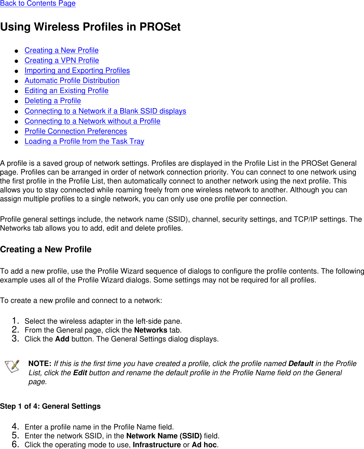 Back to Contents Page Using Wireless Profiles in PROSet●     Creating a New Profile●     Creating a VPN Profile●     Importing and Exporting Profiles●     Automatic Profile Distribution●     Editing an Existing Profile●     Deleting a Profile●     Connecting to a Network if a Blank SSID displays●     Connecting to a Network without a Profile●     Profile Connection Preferences●     Loading a Profile from the Task TrayA profile is a saved group of network settings. Profiles are displayed in the Profile List in the PROSet General page. Profiles can be arranged in order of network connection priority. You can connect to one network using the first profile in the Profile List, then automatically connect to another network using the next profile. This allows you to stay connected while roaming freely from one wireless network to another. Although you can assign multiple profiles to a single network, you can only use one profile per connection.  Profile general settings include, the network name (SSID), channel, security settings, and TCP/IP settings. The Networks tab allows you to add, edit and delete profiles. Creating a New ProfileTo add a new profile, use the Profile Wizard sequence of dialogs to configure the profile contents. The following example uses all of the Profile Wizard dialogs. Some settings may not be required for all profiles. To create a new profile and connect to a network: 1.  Select the wireless adapter in the left-side pane.2.  From the General page, click the Networks tab.3.  Click the Add button. The General Settings dialog displays.NOTE: If this is the first time you have created a profile, click the profile named Default in the Profile List, click the Edit button and rename the default profile in the Profile Name field on the General page.Step 1 of 4: General Settings 4.  Enter a profile name in the Profile Name field.5.  Enter the network SSID, in the Network Name (SSID) field. 6.  Click the operating mode to use, Infrastructure or Ad hoc.
