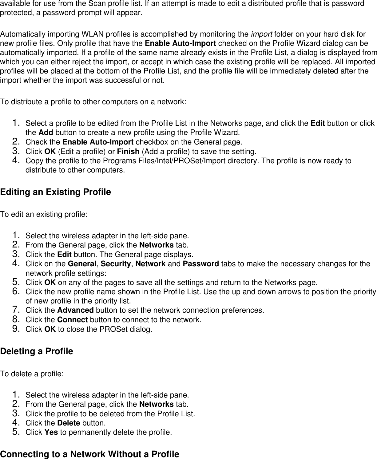 available for use from the Scan profile list. If an attempt is made to edit a distributed profile that is password protected, a password prompt will appear. Automatically importing WLAN profiles is accomplished by monitoring the import folder on your hard disk for new profile files. Only profile that have the Enable Auto-Import checked on the Profile Wizard dialog can be automatically imported. If a profile of the same name already exists in the Profile List, a dialog is displayed from which you can either reject the import, or accept in which case the existing profile will be replaced. All imported profiles will be placed at the bottom of the Profile List, and the profile file will be immediately deleted after the import whether the import was successful or not. To distribute a profile to other computers on a network: 1.  Select a profile to be edited from the Profile List in the Networks page, and click the Edit button or click the Add button to create a new profile using the Profile Wizard.2.  Check the Enable Auto-Import checkbox on the General page.3.  Click OK (Edit a profile) or Finish (Add a profile) to save the setting.4.  Copy the profile to the Programs Files/Intel/PROSet/Import directory. The profile is now ready to distribute to other computers.Editing an Existing ProfileTo edit an existing profile: 1.  Select the wireless adapter in the left-side pane.2.  From the General page, click the Networks tab.3.  Click the Edit button. The General page displays.4.  Click on the General, Security, Network and Password tabs to make the necessary changes for the network profile settings:5.  Click OK on any of the pages to save all the settings and return to the Networks page.6.  Click the new profile name shown in the Profile List. Use the up and down arrows to position the priority of new profile in the priority list.7.  Click the Advanced button to set the network connection preferences.8.  Click the Connect button to connect to the network.9.  Click OK to close the PROSet dialog.Deleting a ProfileTo delete a profile: 1.  Select the wireless adapter in the left-side pane.2.  From the General page, click the Networks tab.3.  Click the profile to be deleted from the Profile List.4.  Click the Delete button.5.  Click Yes to permanently delete the profile.Connecting to a Network Without a Profile