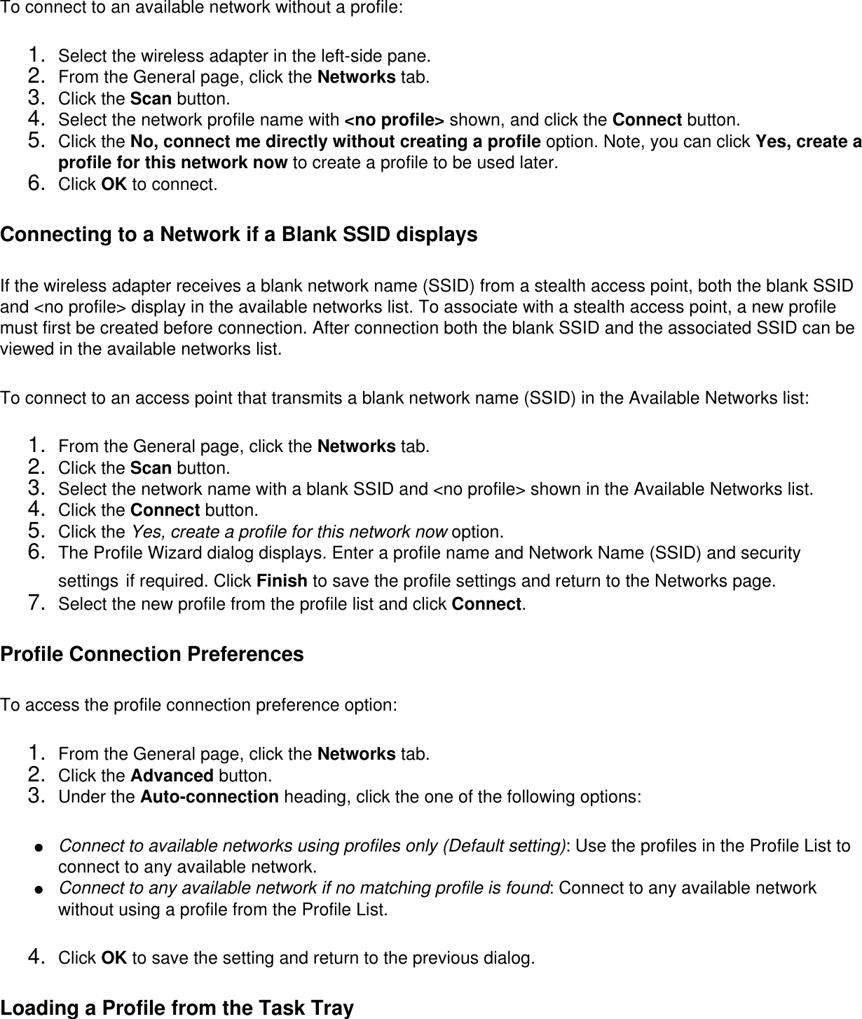 To connect to an available network without a profile: 1.  Select the wireless adapter in the left-side pane.2.  From the General page, click the Networks tab.3.  Click the Scan button.4.  Select the network profile name with &lt;no profile&gt; shown, and click the Connect button.5.  Click the No, connect me directly without creating a profile option. Note, you can click Yes, create a profile for this network now to create a profile to be used later.6.  Click OK to connect.Connecting to a Network if a Blank SSID displaysIf the wireless adapter receives a blank network name (SSID) from a stealth access point, both the blank SSID and &lt;no profile&gt; display in the available networks list. To associate with a stealth access point, a new profile must first be created before connection. After connection both the blank SSID and the associated SSID can be viewed in the available networks list.To connect to an access point that transmits a blank network name (SSID) in the Available Networks list: 1.  From the General page, click the Networks tab.2.  Click the Scan button.3.  Select the network name with a blank SSID and &lt;no profile&gt; shown in the Available Networks list.4.  Click the Connect button.5.  Click the Yes, create a profile for this network now option.6.  The Profile Wizard dialog displays. Enter a profile name and Network Name (SSID) and security settings if required. Click Finish to save the profile settings and return to the Networks page.7.  Select the new profile from the profile list and click Connect.Profile Connection PreferencesTo access the profile connection preference option: 1.  From the General page, click the Networks tab.2.  Click the Advanced button.3.  Under the Auto-connection heading, click the one of the following options: ●     Connect to available networks using profiles only (Default setting): Use the profiles in the Profile List to connect to any available network.●     Connect to any available network if no matching profile is found: Connect to any available network without using a profile from the Profile List.4.  Click OK to save the setting and return to the previous dialog.Loading a Profile from the Task Tray