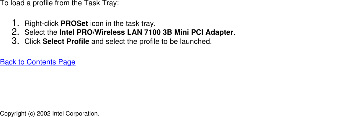 To load a profile from the Task Tray: 1.  Right-click PROSet icon in the task tray.2.  Select the Intel PRO/Wireless LAN 7100 3B Mini PCI Adapter.3.  Click Select Profile and select the profile to be launched.Back to Contents Page Copyright (c) 2002 Intel Corporation. 