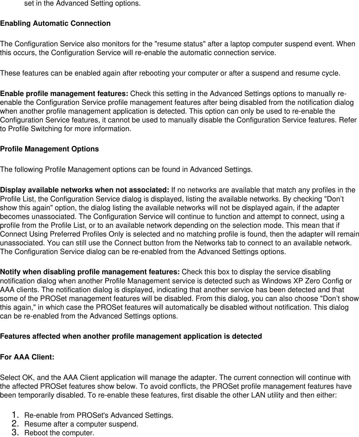 set in the Advanced Setting options.Enabling Automatic ConnectionThe Configuration Service also monitors for the &quot;resume status&quot; after a laptop computer suspend event. When this occurs, the Configuration Service will re-enable the automatic connection service. These features can be enabled again after rebooting your computer or after a suspend and resume cycle. Enable profile management features: Check this setting in the Advanced Settings options to manually re-enable the Configuration Service profile management features after being disabled from the notification dialog when another profile management application is detected. This option can only be used to re-enable the Configuration Service features, it cannot be used to manually disable the Configuration Service features. Refer to Profile Switching for more information. Profile Management OptionsThe following Profile Management options can be found in Advanced Settings. Display available networks when not associated: If no networks are available that match any profiles in the Profile List, the Configuration Service dialog is displayed, listing the available networks. By checking &quot;Don’t show this again&quot; option, the dialog listing the available networks will not be displayed again, if the adapter becomes unassociated. The Configuration Service will continue to function and attempt to connect, using a profile from the Profile List, or to an available network depending on the selection mode. This mean that if Connect Using Preferred Profiles Only is selected and no matching profile is found, then the adapter will remain unassociated. You can still use the Connect button from the Networks tab to connect to an available network. The Configuration Service dialog can be re-enabled from the Advanced Settings options. Notify when disabling profile management features: Check this box to display the service disabling notification dialog when another Profile Management service is detected such as Windows XP Zero Config or AAA clients. The notification dialog is displayed, indicating that another service has been detected and that some of the PROSet management features will be disabled. From this dialog, you can also choose &quot;Don’t show this again,&quot; in which case the PROSet features will automatically be disabled without notification. This dialog can be re-enabled from the Advanced Settings options. Features affected when another profile management application is detected  For AAA Client: Select OK, and the AAA Client application will manage the adapter. The current connection will continue with the affected PROSet features show below. To avoid conflicts, the PROSet profile management features have been temporarily disabled. To re-enable these features, first disable the other LAN utility and then either: 1.  Re-enable from PROSet&apos;s Advanced Settings.2.  Resume after a computer suspend.3.  Reboot the computer.