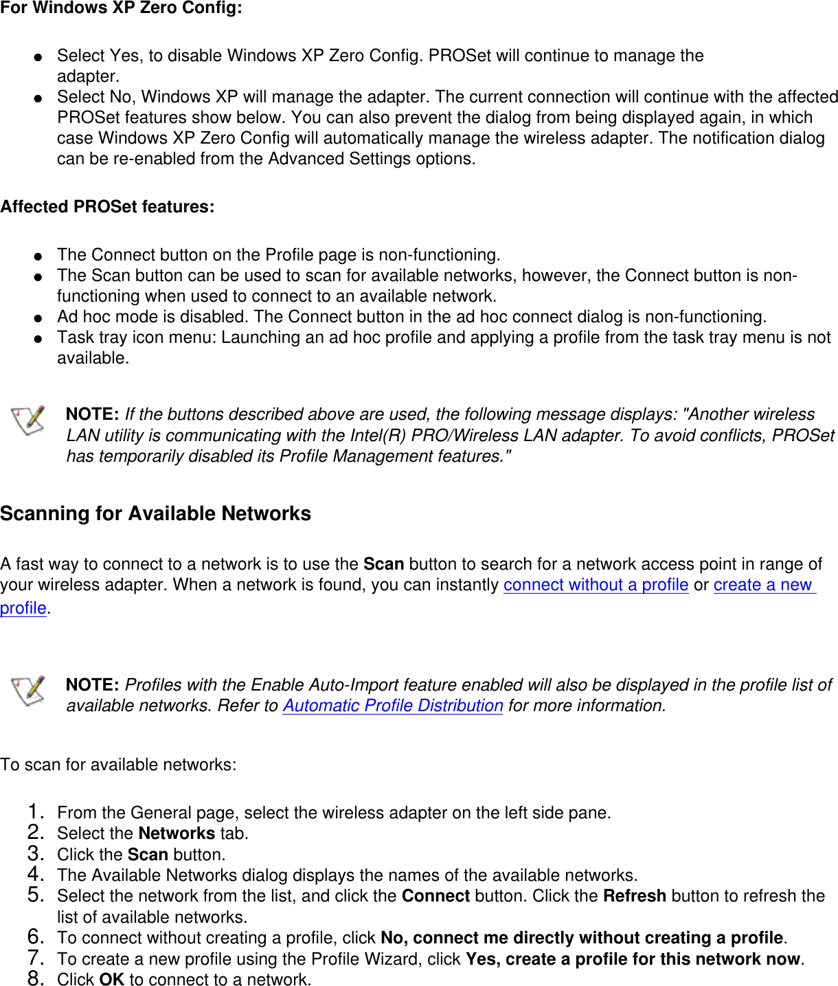 For Windows XP Zero Config: ●     Select Yes, to disable Windows XP Zero Config. PROSet will continue to manage theadapter. ●     Select No, Windows XP will manage the adapter. The current connection will continue with the affected PROSet features show below. You can also prevent the dialog from being displayed again, in which case Windows XP Zero Config will automatically manage the wireless adapter. The notification dialog can be re-enabled from the Advanced Settings options.Affected PROSet features: ●     The Connect button on the Profile page is non-functioning.●     The Scan button can be used to scan for available networks, however, the Connect button is non-functioning when used to connect to an available network.●     Ad hoc mode is disabled. The Connect button in the ad hoc connect dialog is non-functioning.●     Task tray icon menu: Launching an ad hoc profile and applying a profile from the task tray menu is not available.NOTE: If the buttons described above are used, the following message displays: &quot;Another wireless LAN utility is communicating with the Intel(R) PRO/Wireless LAN adapter. To avoid conflicts, PROSet has temporarily disabled its Profile Management features.&quot;Scanning for Available NetworksA fast way to connect to a network is to use the Scan button to search for a network access point in range of your wireless adapter. When a network is found, you can instantly connect without a profile or create a new profile. NOTE: Profiles with the Enable Auto-Import feature enabled will also be displayed in the profile list of available networks. Refer to Automatic Profile Distribution for more information.To scan for available networks: 1.  From the General page, select the wireless adapter on the left side pane.2.  Select the Networks tab.3.  Click the Scan button.4.  The Available Networks dialog displays the names of the available networks.5.  Select the network from the list, and click the Connect button. Click the Refresh button to refresh the list of available networks.6.  To connect without creating a profile, click No, connect me directly without creating a profile. 7.  To create a new profile using the Profile Wizard, click Yes, create a profile for this network now.8.  Click OK to connect to a network.
