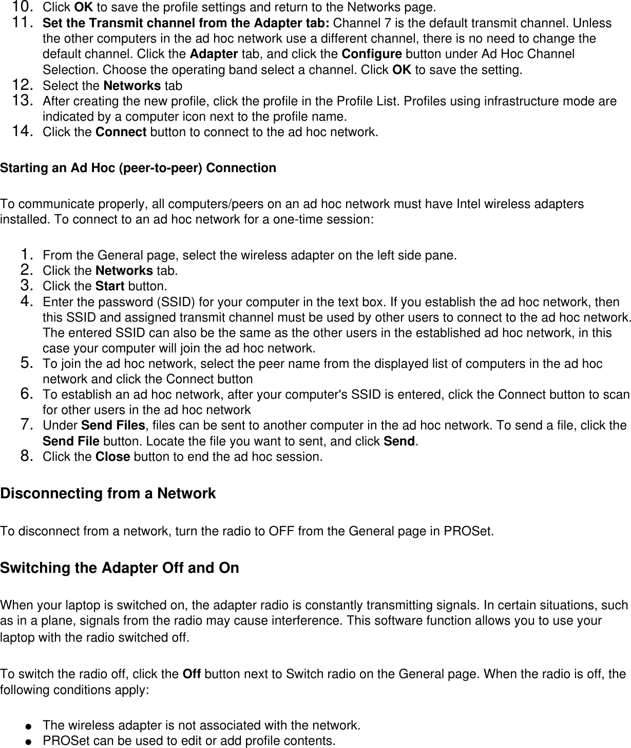 10.  Click OK to save the profile settings and return to the Networks page.11.  Set the Transmit channel from the Adapter tab: Channel 7 is the default transmit channel. Unless the other computers in the ad hoc network use a different channel, there is no need to change the default channel. Click the Adapter tab, and click the Configure button under Ad Hoc Channel Selection. Choose the operating band select a channel. Click OK to save the setting.12.  Select the Networks tab13.  After creating the new profile, click the profile in the Profile List. Profiles using infrastructure mode are indicated by a computer icon next to the profile name.14.  Click the Connect button to connect to the ad hoc network.Starting an Ad Hoc (peer-to-peer) ConnectionTo communicate properly, all computers/peers on an ad hoc network must have Intel wireless adapters installed. To connect to an ad hoc network for a one-time session: 1.  From the General page, select the wireless adapter on the left side pane.2.  Click the Networks tab.3.  Click the Start button.4.  Enter the password (SSID) for your computer in the text box. If you establish the ad hoc network, then this SSID and assigned transmit channel must be used by other users to connect to the ad hoc network. The entered SSID can also be the same as the other users in the established ad hoc network, in this case your computer will join the ad hoc network.5.  To join the ad hoc network, select the peer name from the displayed list of computers in the ad hoc network and click the Connect button6.  To establish an ad hoc network, after your computer&apos;s SSID is entered, click the Connect button to scan for other users in the ad hoc network7.  Under Send Files, files can be sent to another computer in the ad hoc network. To send a file, click the Send File button. Locate the file you want to sent, and click Send.8.  Click the Close button to end the ad hoc session.Disconnecting from a NetworkTo disconnect from a network, turn the radio to OFF from the General page in PROSet. Switching the Adapter Off and OnWhen your laptop is switched on, the adapter radio is constantly transmitting signals. In certain situations, such as in a plane, signals from the radio may cause interference. This software function allows you to use your laptop with the radio switched off. To switch the radio off, click the Off button next to Switch radio on the General page. When the radio is off, the following conditions apply: ●     The wireless adapter is not associated with the network.●     PROSet can be used to edit or add profile contents.