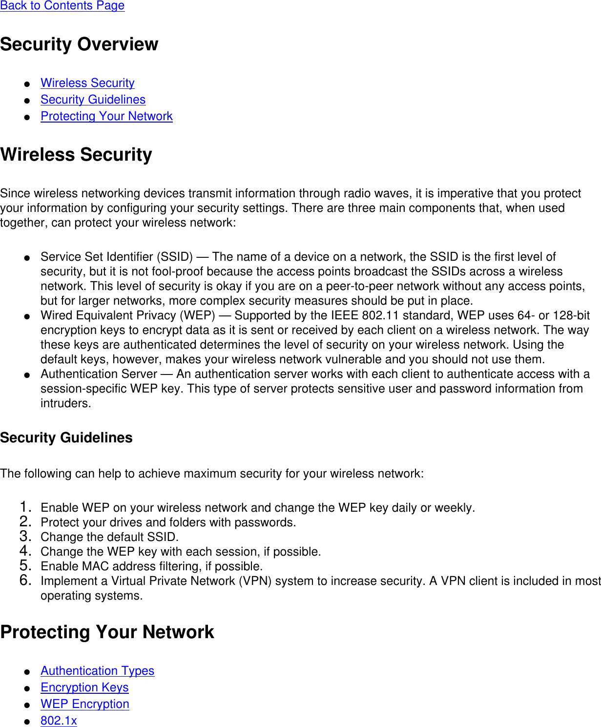 Back to Contents Page Security Overview●     Wireless Security●     Security Guidelines●     Protecting Your NetworkWireless SecuritySince wireless networking devices transmit information through radio waves, it is imperative that you protect your information by configuring your security settings. There are three main components that, when used together, can protect your wireless network: ●     Service Set Identifier (SSID) — The name of a device on a network, the SSID is the first level of security, but it is not fool-proof because the access points broadcast the SSIDs across a wireless network. This level of security is okay if you are on a peer-to-peer network without any access points, but for larger networks, more complex security measures should be put in place.●     Wired Equivalent Privacy (WEP) — Supported by the IEEE 802.11 standard, WEP uses 64- or 128-bit encryption keys to encrypt data as it is sent or received by each client on a wireless network. The way these keys are authenticated determines the level of security on your wireless network. Using the default keys, however, makes your wireless network vulnerable and you should not use them.●     Authentication Server — An authentication server works with each client to authenticate access with a session-specific WEP key. This type of server protects sensitive user and password information from intruders.Security GuidelinesThe following can help to achieve maximum security for your wireless network: 1.  Enable WEP on your wireless network and change the WEP key daily or weekly.2.  Protect your drives and folders with passwords.3.  Change the default SSID.4.  Change the WEP key with each session, if possible.5.  Enable MAC address filtering, if possible.6.  Implement a Virtual Private Network (VPN) system to increase security. A VPN client is included in most operating systems.Protecting Your Network●     Authentication Types●     Encryption Keys●     WEP Encryption●     802.1x