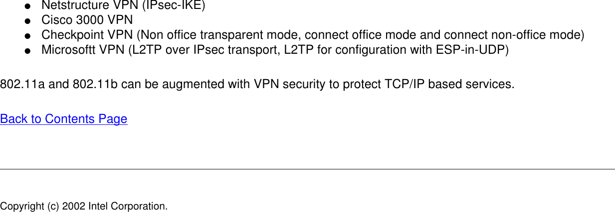 ●     Netstructure VPN (IPsec-IKE)●     Cisco 3000 VPN●     Checkpoint VPN (Non office transparent mode, connect office mode and connect non-office mode)●     Microsoftt VPN (L2TP over IPsec transport, L2TP for configuration with ESP-in-UDP)802.11a and 802.11b can be augmented with VPN security to protect TCP/IP based services. Back to Contents Page Copyright (c) 2002 Intel Corporation. 