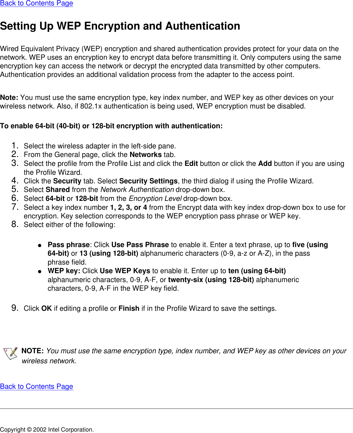 Back to Contents Page Setting Up WEP Encryption and AuthenticationWired Equivalent Privacy (WEP) encryption and shared authentication provides protect for your data on the network. WEP uses an encryption key to encrypt data before transmitting it. Only computers using the same encryption key can access the network or decrypt the encrypted data transmitted by other computers. Authentication provides an additional validation process from the adapter to the access point.Note: You must use the same encryption type, key index number, and WEP key as other devices on your wireless network. Also, if 802.1x authentication is being used, WEP encryption must be disabled. To enable 64-bit (40-bit) or 128-bit encryption with authentication:1.  Select the wireless adapter in the left-side pane.2.  From the General page, click the Networks tab.3.  Select the profile from the Profile List and click the Edit button or click the Add button if you are using the Profile Wizard.4.  Click the Security tab. Select Security Settings, the third dialog if using the Profile Wizard.5.  Select Shared from the Network Authentication drop-down box.6.  Select 64-bit or 128-bit from the Encryption Level drop-down box.7.  Select a key index number 1, 2, 3, or 4 from the Encrypt data with key index drop-down box to use for encryption. Key selection corresponds to the WEP encryption pass phrase or WEP key.8.  Select either of the following:●     Pass phrase: Click Use Pass Phrase to enable it. Enter a text phrase, up to five (using 64-bit) or 13 (using 128-bit) alphanumeric characters (0-9, a-z or A-Z), in the pass phrase field.●     WEP key: Click Use WEP Keys to enable it. Enter up to ten (using 64-bit) alphanumeric characters, 0-9, A-F, or twenty-six (using 128-bit) alphanumeric characters, 0-9, A-F in the WEP key field. 9.  Click OK if editing a profile or Finish if in the Profile Wizard to save the settings.  NOTE: You must use the same encryption type, index number, and WEP key as other devices on your wireless network.   Back to Contents Page Copyright © 2002 Intel Corporation. 