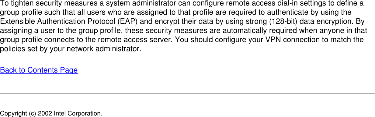To tighten security measures a system administrator can configure remote access dial-in settings to define a group profile such that all users who are assigned to that profile are required to authenticate by using the Extensible Authentication Protocol (EAP) and encrypt their data by using strong (128-bit) data encryption. By assigning a user to the group profile, these security measures are automatically required when anyone in that group profile connects to the remote access server. You should configure your VPN connection to match the policies set by your network administrator.Back to Contents PageCopyright (c) 2002 Intel Corporation.