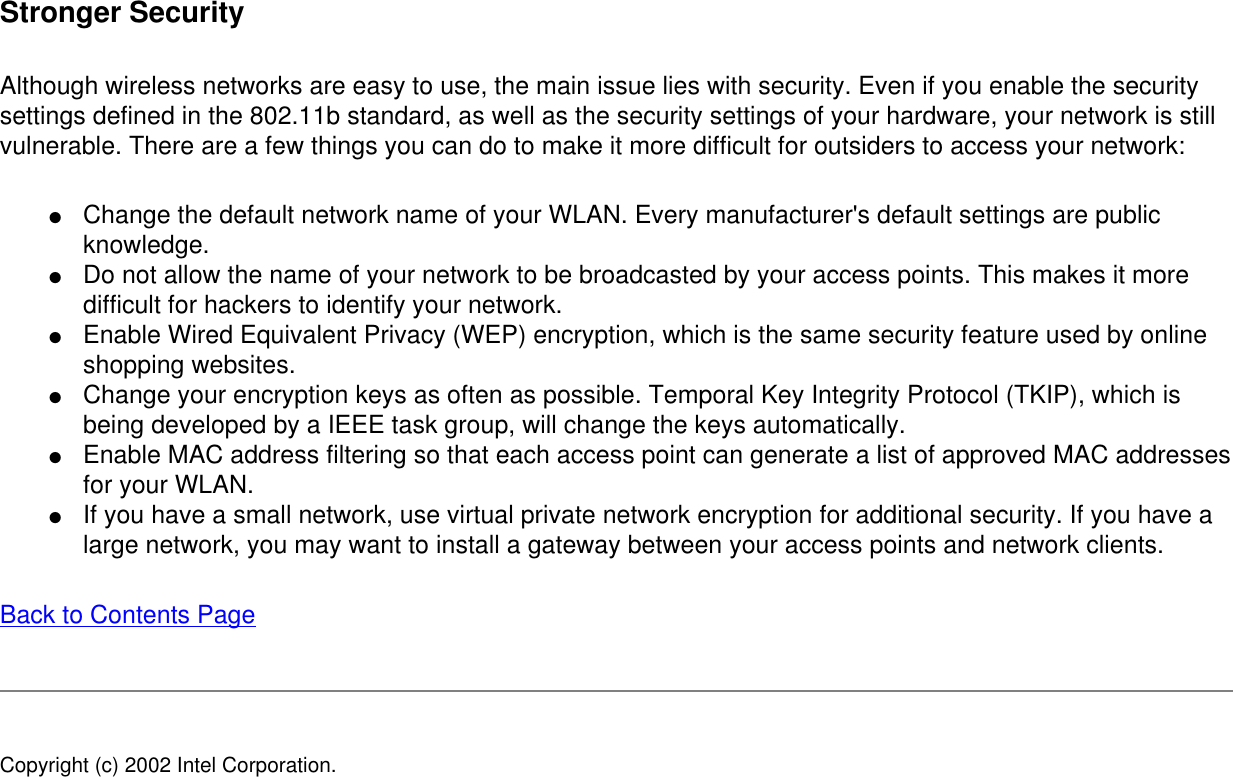 Stronger SecurityAlthough wireless networks are easy to use, the main issue lies with security. Even if you enable the security settings defined in the 802.11b standard, as well as the security settings of your hardware, your network is still vulnerable. There are a few things you can do to make it more difficult for outsiders to access your network: ●     Change the default network name of your WLAN. Every manufacturer&apos;s default settings are public knowledge.●     Do not allow the name of your network to be broadcasted by your access points. This makes it more difficult for hackers to identify your network.●     Enable Wired Equivalent Privacy (WEP) encryption, which is the same security feature used by online shopping websites.●     Change your encryption keys as often as possible. Temporal Key Integrity Protocol (TKIP), which is being developed by a IEEE task group, will change the keys automatically.●     Enable MAC address filtering so that each access point can generate a list of approved MAC addresses for your WLAN.●     If you have a small network, use virtual private network encryption for additional security. If you have a large network, you may want to install a gateway between your access points and network clients.Back to Contents Page Copyright (c) 2002 Intel Corporation. 