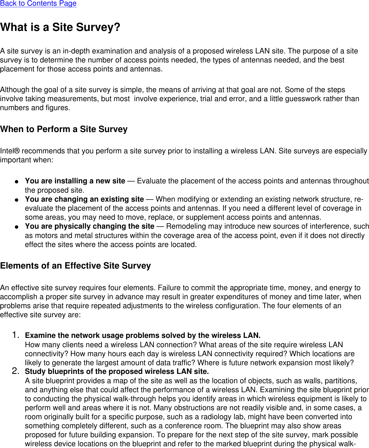 Back to Contents PageWhat is a Site Survey?A site survey is an in-depth examination and analysis of a proposed wireless LAN site. The purpose of a site survey is to determine the number of access points needed, the types of antennas needed, and the best placement for those access points and antennas. Although the goal of a site survey is simple, the means of arriving at that goal are not. Some of the steps involve taking measurements, but most  involve experience, trial and error, and a little guesswork rather than numbers and figures. When to Perform a Site SurveyIntel® recommends that you perform a site survey prior to installing a wireless LAN. Site surveys are especially important when: ●     You are installing a new site — Evaluate the placement of the access points and antennas throughout the proposed site.●     You are changing an existing site — When modifying or extending an existing network structure, re-evaluate the placement of the access points and antennas. If you need a different level of coverage in some areas, you may need to move, replace, or supplement access points and antennas.●     You are physically changing the site — Remodeling may introduce new sources of interference, such as motors and metal structures within the coverage area of the access point, even if it does not directly effect the sites where the access points are located.Elements of an Effective Site SurveyAn effective site survey requires four elements. Failure to commit the appropriate time, money, and energy to accomplish a proper site survey in advance may result in greater expenditures of money and time later, when problems arise that require repeated adjustments to the wireless configuration. The four elements of an effective site survey are: 1.  Examine the network usage problems solved by the wireless LAN.How many clients need a wireless LAN connection? What areas of the site require wireless LAN connectivity? How many hours each day is wireless LAN connectivity required? Which locations are likely to generate the largest amount of data traffic? Where is future network expansion most likely?2.  Study blueprints of the proposed wireless LAN site.A site blueprint provides a map of the site as well as the location of objects, such as walls, partitions, and anything else that could affect the performance of a wireless LAN. Examining the site blueprint prior to conducting the physical walk-through helps you identify areas in which wireless equipment is likely to perform well and areas where it is not. Many obstructions are not readily visible and, in some cases, a room originally built for a specific purpose, such as a radiology lab, might have been converted into something completely different, such as a conference room. The blueprint may also show areas proposed for future building expansion. To prepare for the next step of the site survey, mark possible wireless device locations on the blueprint and refer to the marked blueprint during the physical walk-