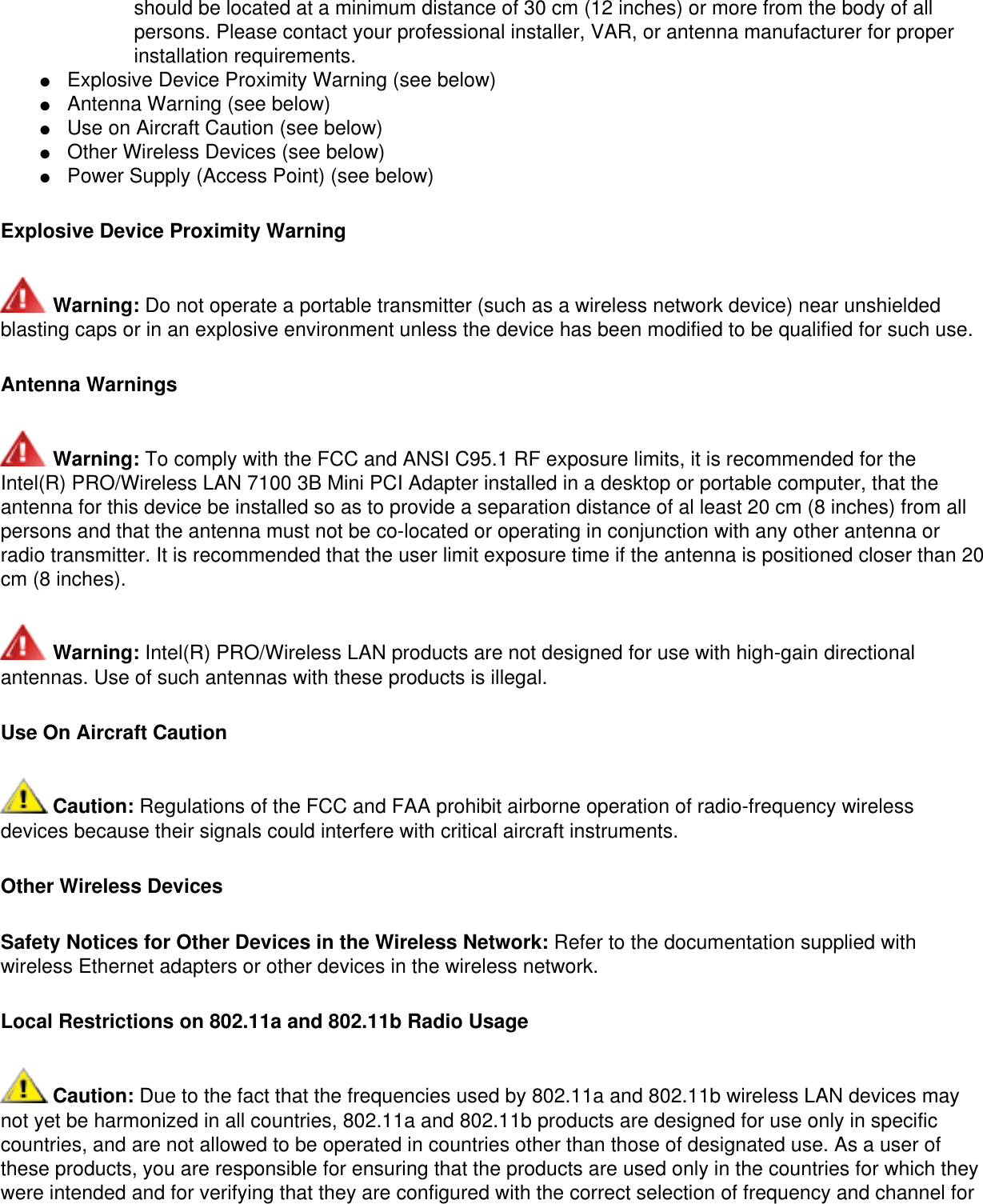 should be located at a minimum distance of 30 cm (12 inches) or more from the body of all persons. Please contact your professional installer, VAR, or antenna manufacturer for proper installation requirements. ●     Explosive Device Proximity Warning (see below) ●     Antenna Warning (see below)●     Use on Aircraft Caution (see below)●     Other Wireless Devices (see below)●     Power Supply (Access Point) (see below)Explosive Device Proximity Warning Warning: Do not operate a portable transmitter (such as a wireless network device) near unshielded blasting caps or in an explosive environment unless the device has been modified to be qualified for such use.Antenna Warnings Warning: To comply with the FCC and ANSI C95.1 RF exposure limits, it is recommended for the Intel(R) PRO/Wireless LAN 7100 3B Mini PCI Adapter installed in a desktop or portable computer, that the antenna for this device be installed so as to provide a separation distance of al least 20 cm (8 inches) from all persons and that the antenna must not be co-located or operating in conjunction with any other antenna or radio transmitter. It is recommended that the user limit exposure time if the antenna is positioned closer than 20 cm (8 inches). Warning: Intel(R) PRO/Wireless LAN products are not designed for use with high-gain directional antennas. Use of such antennas with these products is illegal.Use On Aircraft Caution Caution: Regulations of the FCC and FAA prohibit airborne operation of radio-frequency wireless devices because their signals could interfere with critical aircraft instruments.Other Wireless DevicesSafety Notices for Other Devices in the Wireless Network: Refer to the documentation supplied with wireless Ethernet adapters or other devices in the wireless network.Local Restrictions on 802.11a and 802.11b Radio Usage Caution: Due to the fact that the frequencies used by 802.11a and 802.11b wireless LAN devices may not yet be harmonized in all countries, 802.11a and 802.11b products are designed for use only in specific countries, and are not allowed to be operated in countries other than those of designated use. As a user of these products, you are responsible for ensuring that the products are used only in the countries for which they were intended and for verifying that they are configured with the correct selection of frequency and channel for 