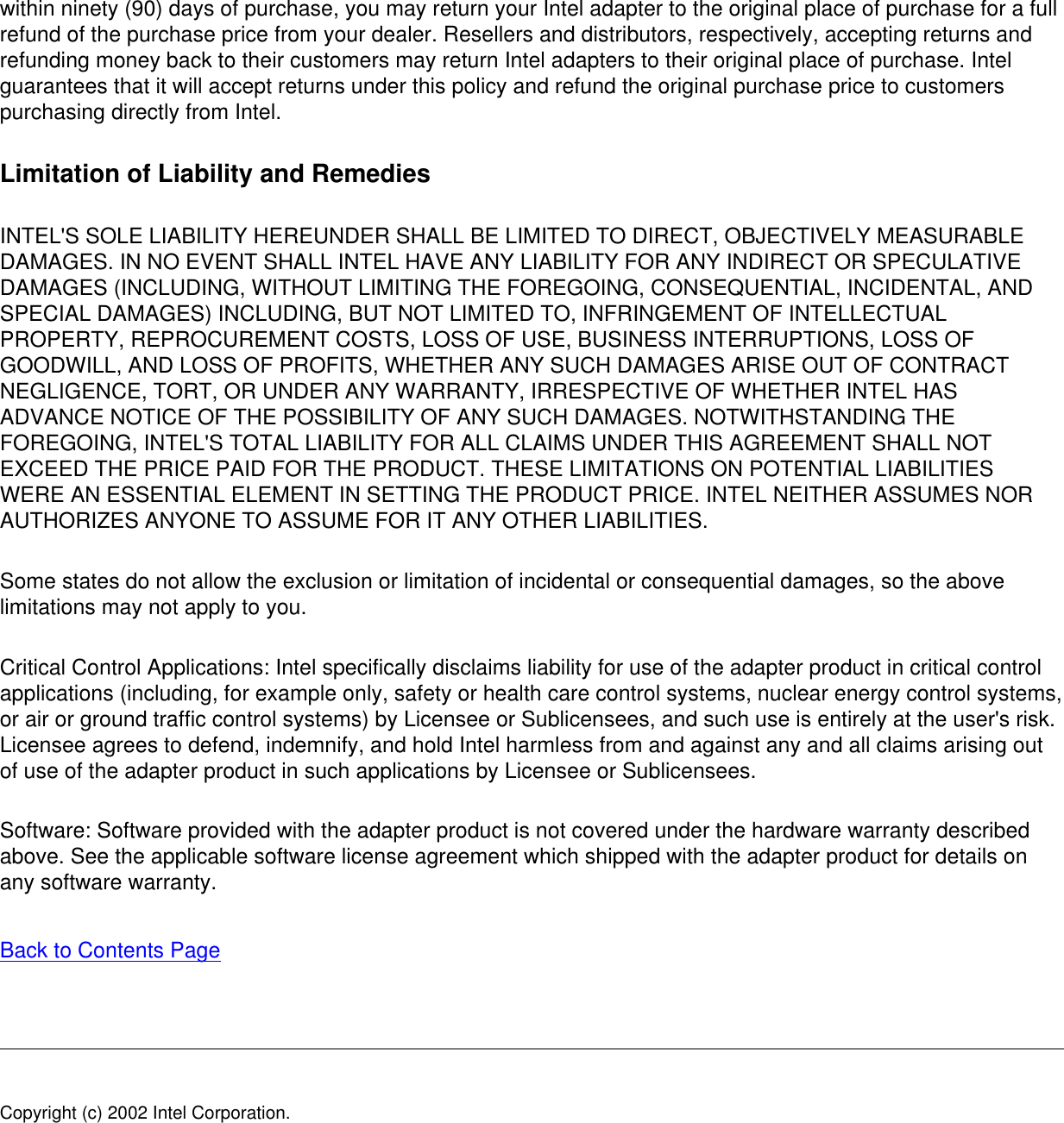 within ninety (90) days of purchase, you may return your Intel adapter to the original place of purchase for a full refund of the purchase price from your dealer. Resellers and distributors, respectively, accepting returns and refunding money back to their customers may return Intel adapters to their original place of purchase. Intel guarantees that it will accept returns under this policy and refund the original purchase price to customers purchasing directly from Intel.Limitation of Liability and RemediesINTEL&apos;S SOLE LIABILITY HEREUNDER SHALL BE LIMITED TO DIRECT, OBJECTIVELY MEASURABLE DAMAGES. IN NO EVENT SHALL INTEL HAVE ANY LIABILITY FOR ANY INDIRECT OR SPECULATIVE DAMAGES (INCLUDING, WITHOUT LIMITING THE FOREGOING, CONSEQUENTIAL, INCIDENTAL, AND SPECIAL DAMAGES) INCLUDING, BUT NOT LIMITED TO, INFRINGEMENT OF INTELLECTUAL PROPERTY, REPROCUREMENT COSTS, LOSS OF USE, BUSINESS INTERRUPTIONS, LOSS OF GOODWILL, AND LOSS OF PROFITS, WHETHER ANY SUCH DAMAGES ARISE OUT OF CONTRACT NEGLIGENCE, TORT, OR UNDER ANY WARRANTY, IRRESPECTIVE OF WHETHER INTEL HAS ADVANCE NOTICE OF THE POSSIBILITY OF ANY SUCH DAMAGES. NOTWITHSTANDING THE FOREGOING, INTEL&apos;S TOTAL LIABILITY FOR ALL CLAIMS UNDER THIS AGREEMENT SHALL NOT EXCEED THE PRICE PAID FOR THE PRODUCT. THESE LIMITATIONS ON POTENTIAL LIABILITIES WERE AN ESSENTIAL ELEMENT IN SETTING THE PRODUCT PRICE. INTEL NEITHER ASSUMES NOR AUTHORIZES ANYONE TO ASSUME FOR IT ANY OTHER LIABILITIES.Some states do not allow the exclusion or limitation of incidental or consequential damages, so the above limitations may not apply to you.Critical Control Applications: Intel specifically disclaims liability for use of the adapter product in critical control applications (including, for example only, safety or health care control systems, nuclear energy control systems, or air or ground traffic control systems) by Licensee or Sublicensees, and such use is entirely at the user&apos;s risk. Licensee agrees to defend, indemnify, and hold Intel harmless from and against any and all claims arising out of use of the adapter product in such applications by Licensee or Sublicensees.Software: Software provided with the adapter product is not covered under the hardware warranty described above. See the applicable software license agreement which shipped with the adapter product for details on any software warranty.Back to Contents Page Copyright (c) 2002 Intel Corporation. 