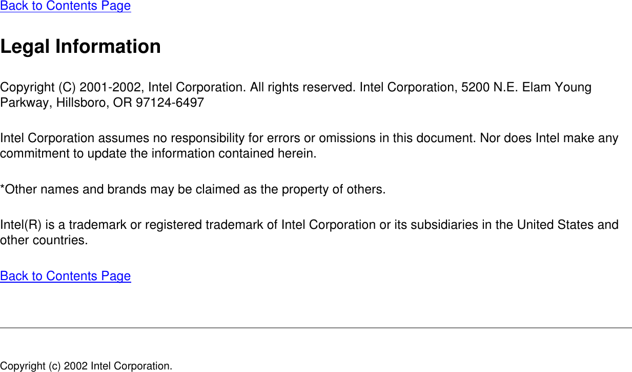 Back to Contents Page Legal InformationCopyright (C) 2001-2002, Intel Corporation. All rights reserved. Intel Corporation, 5200 N.E. Elam Young Parkway, Hillsboro, OR 97124-6497 Intel Corporation assumes no responsibility for errors or omissions in this document. Nor does Intel make any commitment to update the information contained herein. *Other names and brands may be claimed as the property of others. Intel(R) is a trademark or registered trademark of Intel Corporation or its subsidiaries in the United States and other countries. Back to Contents Page Copyright (c) 2002 Intel Corporation. 