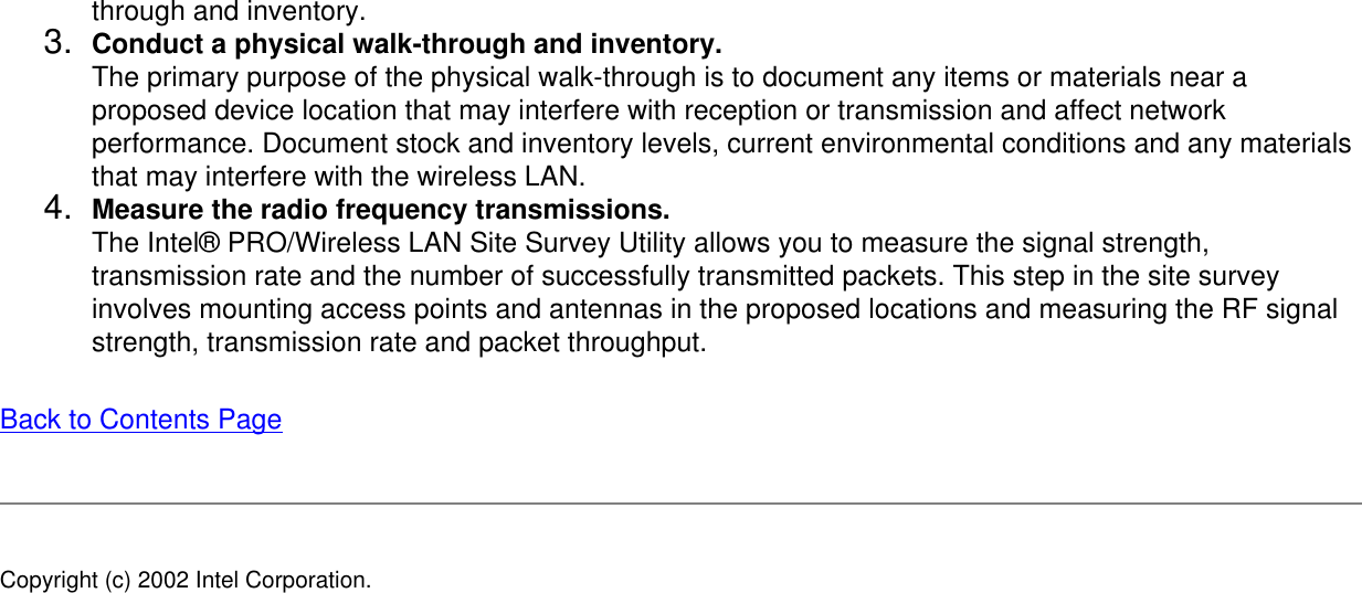 through and inventory.3.  Conduct a physical walk-through and inventory.The primary purpose of the physical walk-through is to document any items or materials near a proposed device location that may interfere with reception or transmission and affect network performance. Document stock and inventory levels, current environmental conditions and any materials that may interfere with the wireless LAN.4.  Measure the radio frequency transmissions.The Intel® PRO/Wireless LAN Site Survey Utility allows you to measure the signal strength, transmission rate and the number of successfully transmitted packets. This step in the site survey involves mounting access points and antennas in the proposed locations and measuring the RF signal strength, transmission rate and packet throughput.Back to Contents Page Copyright (c) 2002 Intel Corporation. 