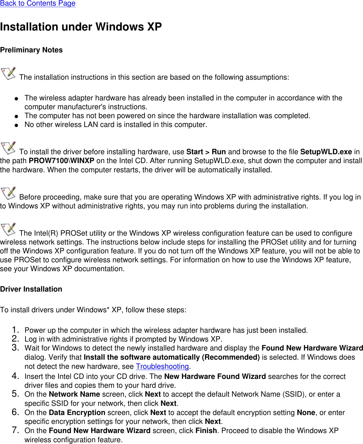 Back to Contents Page Installation under Windows XPPreliminary Notes The installation instructions in this section are based on the following assumptions:●     The wireless adapter hardware has already been installed in the computer in accordance with the computer manufacturer&apos;s instructions.●     The computer has not been powered on since the hardware installation was completed.●     No other wireless LAN card is installed in this computer. To install the driver before installing hardware, use Start &gt; Run and browse to the file SetupWLD.exe in the path PROW7100\WINXP on the Intel CD. After running SetupWLD.exe, shut down the computer and install the hardware. When the computer restarts, the driver will be automatically installed. Before proceeding, make sure that you are operating Windows XP with administrative rights. If you log in to Windows XP without administrative rights, you may run into problems during the installation.  The Intel(R) PROSet utility or the Windows XP wireless configuration feature can be used to configure wireless network settings. The instructions below include steps for installing the PROSet utility and for turning off the Windows XP configuration feature. If you do not turn off the Windows XP feature, you will not be able to use PROSet to configure wireless network settings. For information on how to use the Windows XP feature, see your Windows XP documentation.Driver InstallationTo install drivers under Windows* XP, follow these steps: 1.  Power up the computer in which the wireless adapter hardware has just been installed.2.  Log in with administrative rights if prompted by Windows XP.3.  Wait for Windows to detect the newly installed hardware and display the Found New Hardware Wizard dialog. Verify that Install the software automatically (Recommended) is selected. If Windows does not detect the new hardware, see Troubleshooting.4.  Insert the Intel CD into your CD drive. The New Hardware Found Wizard searches for the correct driver files and copies them to your hard drive.5.  On the Network Name screen, click Next to accept the default Network Name (SSID), or enter a specific SSID for your network, then click Next.6.  On the Data Encryption screen, click Next to accept the default encryption setting None, or enter specific encryption settings for your network, then click Next.7.  On the Found New Hardware Wizard screen, click Finish. Proceed to disable the Windows XP wireless configuration feature.