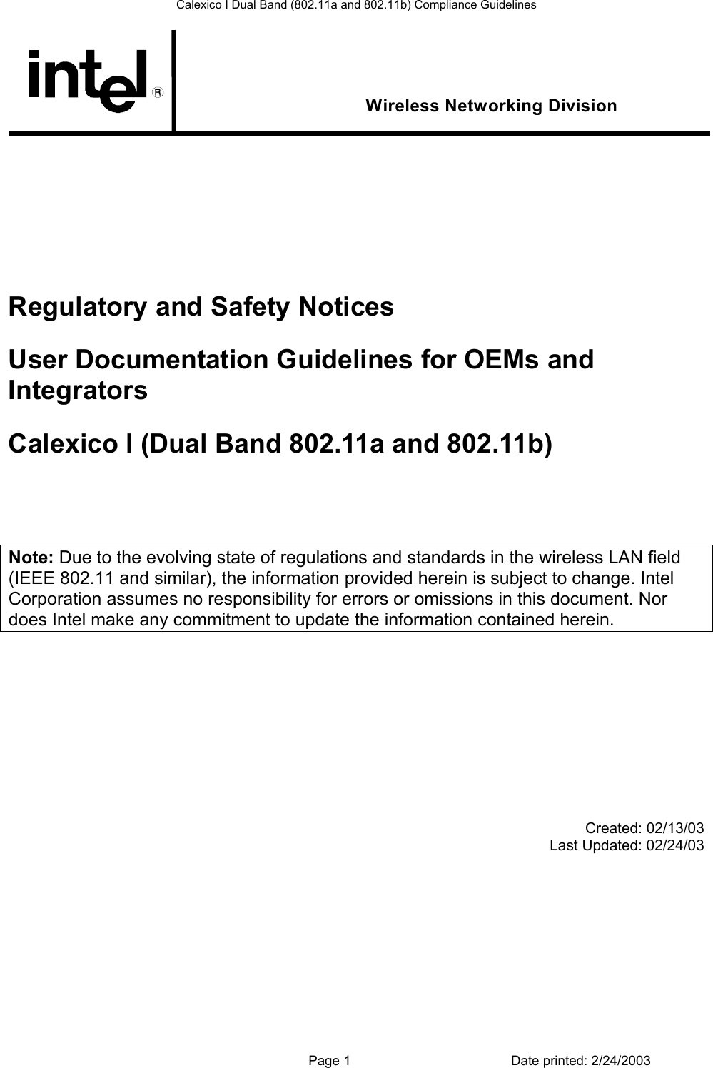 Calexico I Dual Band (802.11a and 802.11b) Compliance Guidelines  Wireless Networking Division         Regulatory and Safety Notices User Documentation Guidelines for OEMs and Integrators Calexico I (Dual Band 802.11a and 802.11b)    Note: Due to the evolving state of regulations and standards in the wireless LAN field (IEEE 802.11 and similar), the information provided herein is subject to change. Intel Corporation assumes no responsibility for errors or omissions in this document. Nor does Intel make any commitment to update the information contained herein.             Created: 02/13/03 Last Updated: 02/24/03             Page 1  Date printed: 2/24/2003 