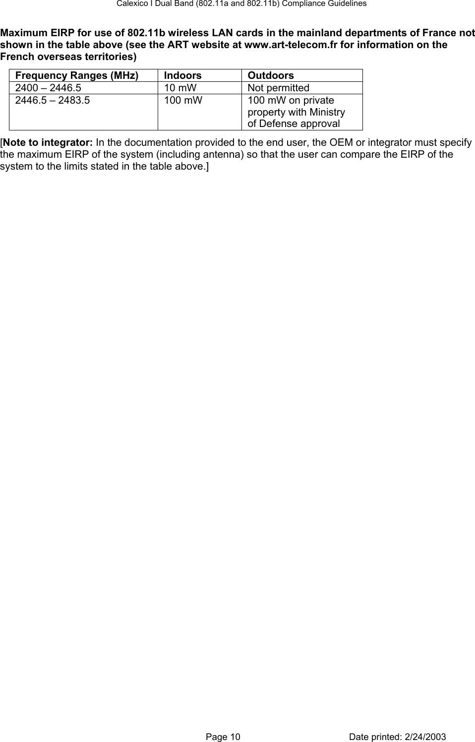 Calexico I Dual Band (802.11a and 802.11b) Compliance Guidelines Maximum EIRP for use of 802.11b wireless LAN cards in the mainland departments of France not shown in the table above (see the ART website at www.art-telecom.fr for information on the French overseas territories) Frequency Ranges (MHz)  Indoors  Outdoors 2400 – 2446.5  10 mW  Not permitted 2446.5 – 2483.5  100 mW  100 mW on private property with Ministry of Defense approval [Note to integrator: In the documentation provided to the end user, the OEM or integrator must specify the maximum EIRP of the system (including antenna) so that the user can compare the EIRP of the system to the limits stated in the table above.]   Page 10  Date printed: 2/24/2003 