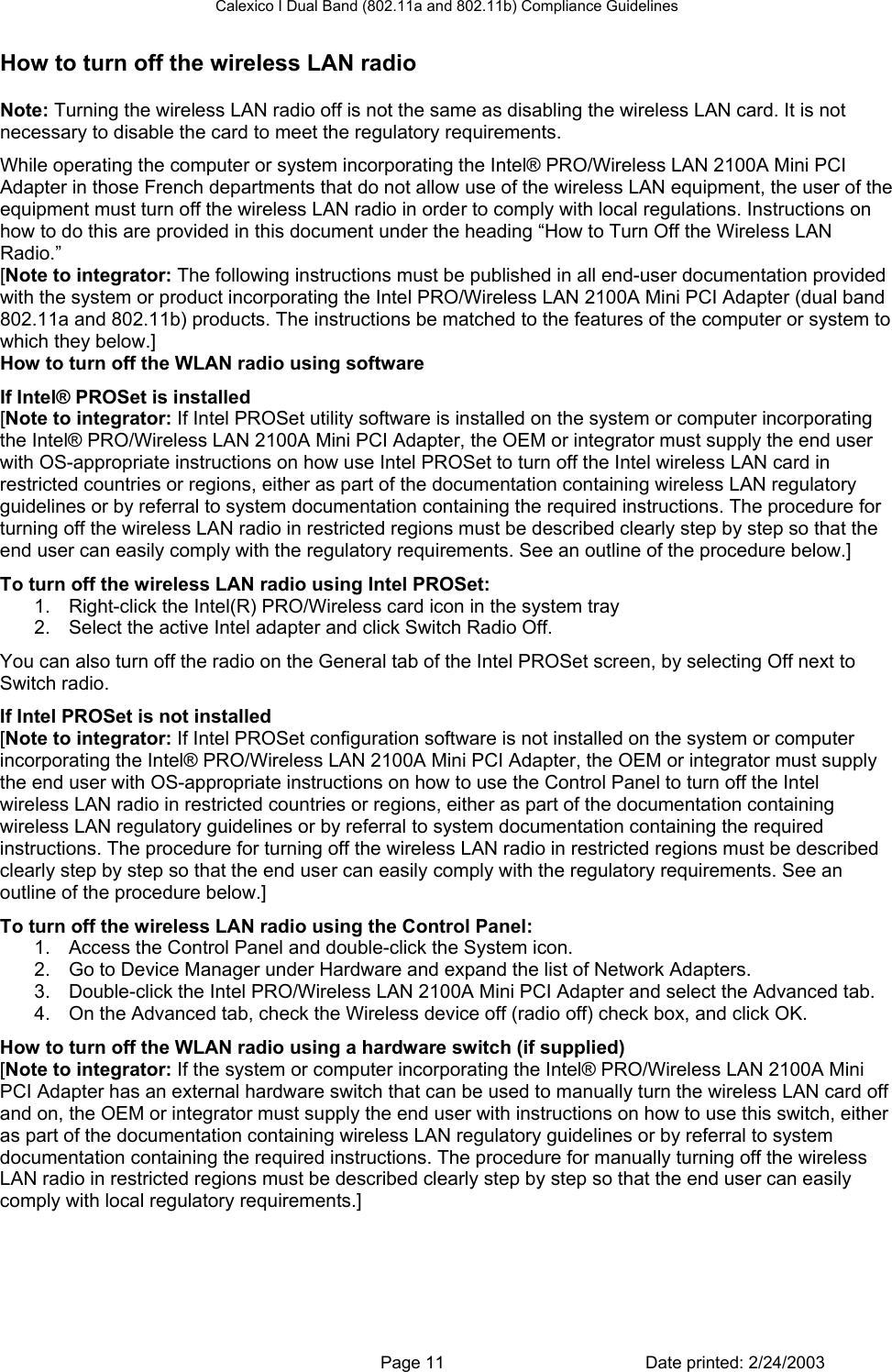 Calexico I Dual Band (802.11a and 802.11b) Compliance Guidelines   Page 11  Date printed: 2/24/2003 How to turn off the wireless LAN radio Note: Turning the wireless LAN radio off is not the same as disabling the wireless LAN card. It is not necessary to disable the card to meet the regulatory requirements. While operating the computer or system incorporating the Intel® PRO/Wireless LAN 2100A Mini PCI Adapter in those French departments that do not allow use of the wireless LAN equipment, the user of the equipment must turn off the wireless LAN radio in order to comply with local regulations. Instructions on how to do this are provided in this document under the heading “How to Turn Off the Wireless LAN Radio.” [Note to integrator: The following instructions must be published in all end-user documentation provided with the system or product incorporating the Intel PRO/Wireless LAN 2100A Mini PCI Adapter (dual band 802.11a and 802.11b) products. The instructions be matched to the features of the computer or system to which they below.] How to turn off the WLAN radio using software If Intel® PROSet is installed [Note to integrator: If Intel PROSet utility software is installed on the system or computer incorporating the Intel® PRO/Wireless LAN 2100A Mini PCI Adapter, the OEM or integrator must supply the end user with OS-appropriate instructions on how use Intel PROSet to turn off the Intel wireless LAN card in restricted countries or regions, either as part of the documentation containing wireless LAN regulatory guidelines or by referral to system documentation containing the required instructions. The procedure for turning off the wireless LAN radio in restricted regions must be described clearly step by step so that the end user can easily comply with the regulatory requirements. See an outline of the procedure below.]  To turn off the wireless LAN radio using Intel PROSet:  1.  Right-click the Intel(R) PRO/Wireless card icon in the system tray 2.  Select the active Intel adapter and click Switch Radio Off.  You can also turn off the radio on the General tab of the Intel PROSet screen, by selecting Off next to Switch radio. If Intel PROSet is not installed [Note to integrator: If Intel PROSet configuration software is not installed on the system or computer incorporating the Intel® PRO/Wireless LAN 2100A Mini PCI Adapter, the OEM or integrator must supply the end user with OS-appropriate instructions on how to use the Control Panel to turn off the Intel wireless LAN radio in restricted countries or regions, either as part of the documentation containing wireless LAN regulatory guidelines or by referral to system documentation containing the required instructions. The procedure for turning off the wireless LAN radio in restricted regions must be described clearly step by step so that the end user can easily comply with the regulatory requirements. See an outline of the procedure below.]  To turn off the wireless LAN radio using the Control Panel:  1.  Access the Control Panel and double-click the System icon. 2.  Go to Device Manager under Hardware and expand the list of Network Adapters. 3.  Double-click the Intel PRO/Wireless LAN 2100A Mini PCI Adapter and select the Advanced tab. 4.  On the Advanced tab, check the Wireless device off (radio off) check box, and click OK. How to turn off the WLAN radio using a hardware switch (if supplied) [Note to integrator: If the system or computer incorporating the Intel® PRO/Wireless LAN 2100A Mini PCI Adapter has an external hardware switch that can be used to manually turn the wireless LAN card off and on, the OEM or integrator must supply the end user with instructions on how to use this switch, either as part of the documentation containing wireless LAN regulatory guidelines or by referral to system documentation containing the required instructions. The procedure for manually turning off the wireless LAN radio in restricted regions must be described clearly step by step so that the end user can easily comply with local regulatory requirements.]   