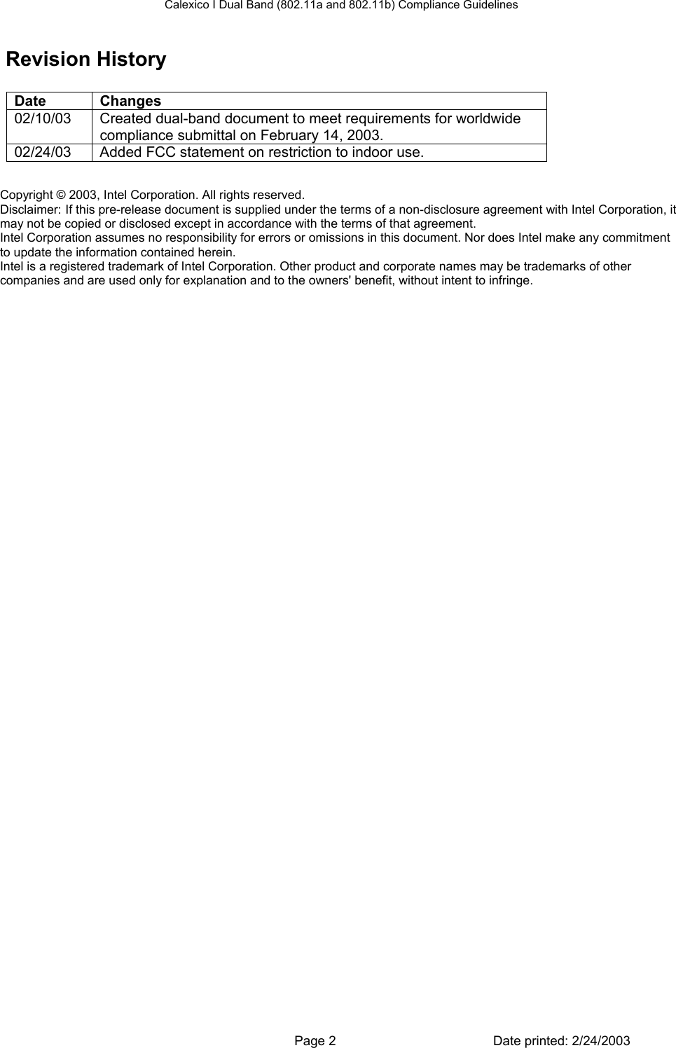 Calexico I Dual Band (802.11a and 802.11b) Compliance Guidelines  Revision History  Date Changes 02/10/03  Created dual-band document to meet requirements for worldwide compliance submittal on February 14, 2003. 02/24/03  Added FCC statement on restriction to indoor use. Copyright © 2003, Intel Corporation. All rights reserved.  Disclaimer: If this pre-release document is supplied under the terms of a non-disclosure agreement with Intel Corporation, it may not be copied or disclosed except in accordance with the terms of that agreement.  Intel Corporation assumes no responsibility for errors or omissions in this document. Nor does Intel make any commitment to update the information contained herein. Intel is a registered trademark of Intel Corporation. Other product and corporate names may be trademarks of other companies and are used only for explanation and to the owners&apos; benefit, without intent to infringe.   Page 2  Date printed: 2/24/2003 