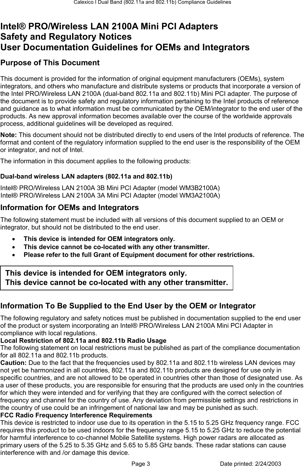 Calexico I Dual Band (802.11a and 802.11b) Compliance Guidelines Intel® PRO/Wireless LAN 2100A Mini PCI Adapters Safety and Regulatory Notices  User Documentation Guidelines for OEMs and Integrators Purpose of This Document This document is provided for the information of original equipment manufacturers (OEMs), system integrators, and others who manufacture and distribute systems or products that incorporate a version of the Intel PRO/Wireless LAN 2100A (dual-band 802.11a and 802.11b) Mini PCI adapter. The purpose of the document is to provide safety and regulatory information pertaining to the Intel products of reference and guidance as to what information must be communicated by the OEM/integrator to the end user of the products. As new approval information becomes available over the course of the worldwide approvals process, additional guidelines will be developed as required. Note: This document should not be distributed directly to end users of the Intel products of reference. The format and content of the regulatory information supplied to the end user is the responsibility of the OEM or integrator, and not of Intel. The information in this document applies to the following products: Dual-band wireless LAN adapters (802.11a and 802.11b) Intel® PRO/Wireless LAN 2100A 3B Mini PCI Adapter (model WM3B2100A) Intel® PRO/Wireless LAN 2100A 3A Mini PCI Adapter (model WM3A2100A) Information for OEMs and Integrators The following statement must be included with all versions of this document supplied to an OEM or integrator, but should not be distributed to the end user. • This device is intended for OEM integrators only.  • This device cannot be co-located with any other transmitter.  • Please refer to the full Grant of Equipment document for other restrictions.  This device is intended for OEM integrators only.  This device cannot be co-located with any other transmitter.   Information To Be Supplied to the End User by the OEM or Integrator The following regulatory and safety notices must be published in documentation supplied to the end user of the product or system incorporating an Intel® PRO/Wireless LAN 2100A Mini PCI Adapter in compliance with local regulations.  Local Restriction of 802.11a and 802.11b Radio Usage The following statement on local restrictions must be published as part of the compliance documentation for all 802.11a and 802.11b products. Caution: Due to the fact that the frequencies used by 802.11a and 802.11b wireless LAN devices may not yet be harmonized in all countries, 802.11a and 802.11b products are designed for use only in specific countries, and are not allowed to be operated in countries other than those of designated use. As a user of these products, you are responsible for ensuring that the products are used only in the countries for which they were intended and for verifying that they are configured with the correct selection of frequency and channel for the country of use. Any deviation from permissible settings and restrictions in the country of use could be an infringement of national law and may be punished as such. FCC Radio Frequency Interference Requirements This device is restricted to indoor use due to its operation in the 5.15 to 5.25 GHz frequency range. FCC requires this product to be used indoors for the frequency range 5.15 to 5.25 GHz to reduce the potential for harmful interference to co-channel Mobile Satellite systems. High power radars are allocated as primary users of the 5.25 to 5.35 GHz and 5.65 to 5.85 GHz bands. These radar stations can cause interference with and /or damage this device.   Page 3  Date printed: 2/24/2003 