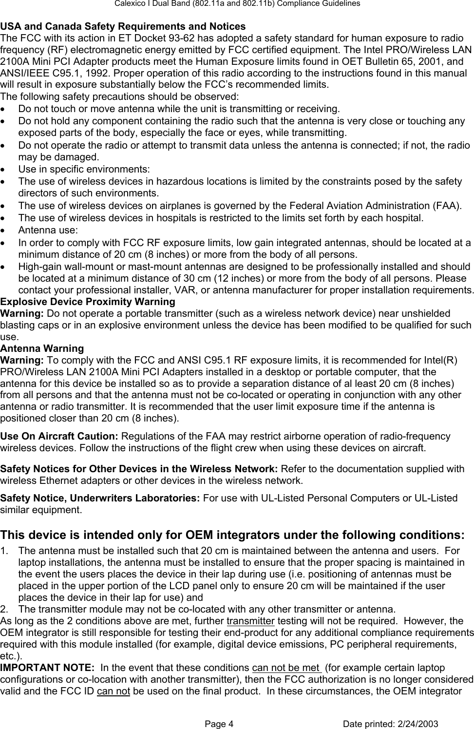 Calexico I Dual Band (802.11a and 802.11b) Compliance Guidelines USA and Canada Safety Requirements and Notices The FCC with its action in ET Docket 93-62 has adopted a safety standard for human exposure to radio frequency (RF) electromagnetic energy emitted by FCC certified equipment. The Intel PRO/Wireless LAN 2100A Mini PCI Adapter products meet the Human Exposure limits found in OET Bulletin 65, 2001, and ANSI/IEEE C95.1, 1992. Proper operation of this radio according to the instructions found in this manual will result in exposure substantially below the FCC’s recommended limits. The following safety precautions should be observed: •  Do not touch or move antenna while the unit is transmitting or receiving.  •  Do not hold any component containing the radio such that the antenna is very close or touching any exposed parts of the body, especially the face or eyes, while transmitting.  •  Do not operate the radio or attempt to transmit data unless the antenna is connected; if not, the radio may be damaged.  •  Use in specific environments:  •  The use of wireless devices in hazardous locations is limited by the constraints posed by the safety directors of such environments.  •  The use of wireless devices on airplanes is governed by the Federal Aviation Administration (FAA).  •  The use of wireless devices in hospitals is restricted to the limits set forth by each hospital.  •  Antenna use:  •  In order to comply with FCC RF exposure limits, low gain integrated antennas, should be located at a minimum distance of 20 cm (8 inches) or more from the body of all persons.  •  High-gain wall-mount or mast-mount antennas are designed to be professionally installed and should be located at a minimum distance of 30 cm (12 inches) or more from the body of all persons. Please contact your professional installer, VAR, or antenna manufacturer for proper installation requirements.  Explosive Device Proximity Warning Warning: Do not operate a portable transmitter (such as a wireless network device) near unshielded blasting caps or in an explosive environment unless the device has been modified to be qualified for such use. Antenna Warning Warning: To comply with the FCC and ANSI C95.1 RF exposure limits, it is recommended for Intel(R) PRO/Wireless LAN 2100A Mini PCI Adapters installed in a desktop or portable computer, that the antenna for this device be installed so as to provide a separation distance of al least 20 cm (8 inches) from all persons and that the antenna must not be co-located or operating in conjunction with any other antenna or radio transmitter. It is recommended that the user limit exposure time if the antenna is positioned closer than 20 cm (8 inches). Use On Aircraft Caution: Regulations of the FAA may restrict airborne operation of radio-frequency wireless devices. Follow the instructions of the flight crew when using these devices on aircraft. Other Wireless Devices Safety Notices for Other Devices in the Wireless Network: Refer to the documentation supplied with wireless Ethernet adapters or other devices in the wireless network. Safety Notice, Underwriters Laboratories: For use with UL-Listed Personal Computers or UL-Listed similar equipment. This device is intended only for OEM integrators under the following conditions: 1.  The antenna must be installed such that 20 cm is maintained between the antenna and users.  For laptop installations, the antenna must be installed to ensure that the proper spacing is maintained in the event the users places the device in their lap during use (i.e. positioning of antennas must be placed in the upper portion of the LCD panel only to ensure 20 cm will be maintained if the user places the device in their lap for use) and 2.  The transmitter module may not be co-located with any other transmitter or antenna.  As long as the 2 conditions above are met, further transmitter testing will not be required.  However, the OEM integrator is still responsible for testing their end-product for any additional compliance requirements required with this module installed (for example, digital device emissions, PC peripheral requirements, etc.). IMPORTANT NOTE:  In the event that these conditions can not be met  (for example certain laptop configurations or co-location with another transmitter), then the FCC authorization is no longer considered valid and the FCC ID can not be used on the final product.  In these circumstances, the OEM integrator   Page 4  Date printed: 2/24/2003 