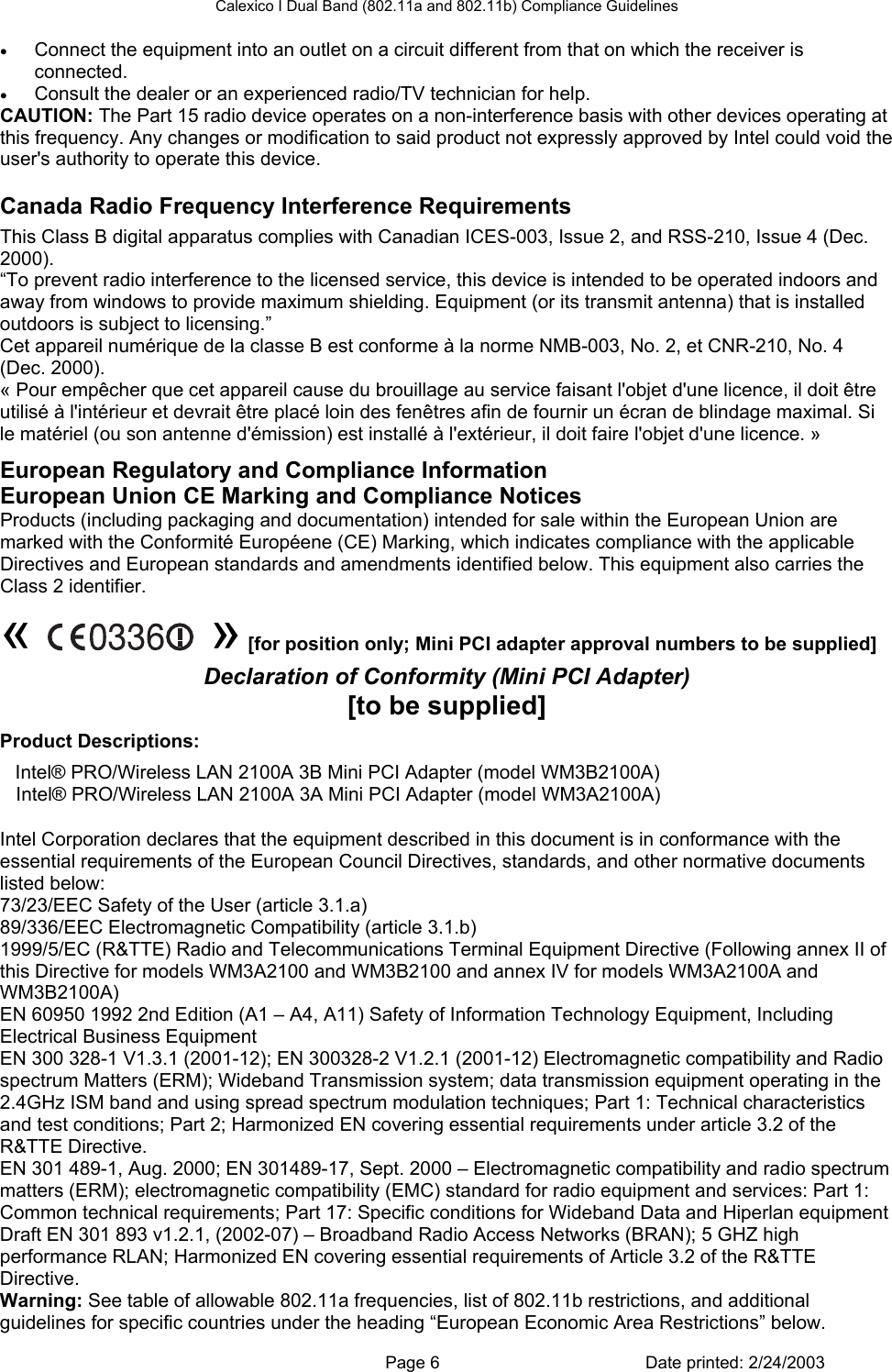 Calexico I Dual Band (802.11a and 802.11b) Compliance Guidelines • Connect the equipment into an outlet on a circuit different from that on which the receiver is connected. • Consult the dealer or an experienced radio/TV technician for help. CAUTION: The Part 15 radio device operates on a non-interference basis with other devices operating at this frequency. Any changes or modification to said product not expressly approved by Intel could void the user&apos;s authority to operate this device. Canada Radio Frequency Interference Requirements This Class B digital apparatus complies with Canadian ICES-003, Issue 2, and RSS-210, Issue 4 (Dec. 2000). “To prevent radio interference to the licensed service, this device is intended to be operated indoors and away from windows to provide maximum shielding. Equipment (or its transmit antenna) that is installed outdoors is subject to licensing.” Cet appareil numérique de la classe B est conforme à la norme NMB-003, No. 2, et CNR-210, No. 4 (Dec. 2000). « Pour empêcher que cet appareil cause du brouillage au service faisant l&apos;objet d&apos;une licence, il doit être utilisé à l&apos;intérieur et devrait être placé loin des fenêtres afin de fournir un écran de blindage maximal. Si le matériel (ou son antenne d&apos;émission) est installé à l&apos;extérieur, il doit faire l&apos;objet d&apos;une licence. » European Regulatory and Compliance Information European Union CE Marking and Compliance Notices Products (including packaging and documentation) intended for sale within the European Union are marked with the Conformité Européene (CE) Marking, which indicates compliance with the applicable Directives and European standards and amendments identified below. This equipment also carries the Class 2 identifier.  «   » [for position only; Mini PCI adapter approval numbers to be supplied] Declaration of Conformity (Mini PCI Adapter) [to be supplied] Product Descriptions:  Intel® PRO/Wireless LAN 2100A 3B Mini PCI Adapter (model WM3B2100A) Intel® PRO/Wireless LAN 2100A 3A Mini PCI Adapter (model WM3A2100A) Intel Corporation declares that the equipment described in this document is in conformance with the essential requirements of the European Council Directives, standards, and other normative documents listed below:  73/23/EEC Safety of the User (article 3.1.a) 89/336/EEC Electromagnetic Compatibility (article 3.1.b)  1999/5/EC (R&amp;TTE) Radio and Telecommunications Terminal Equipment Directive (Following annex II of this Directive for models WM3A2100 and WM3B2100 and annex IV for models WM3A2100A and WM3B2100A)  EN 60950 1992 2nd Edition (A1 – A4, A11) Safety of Information Technology Equipment, Including Electrical Business Equipment EN 300 328-1 V1.3.1 (2001-12); EN 300328-2 V1.2.1 (2001-12) Electromagnetic compatibility and Radio spectrum Matters (ERM); Wideband Transmission system; data transmission equipment operating in the 2.4GHz ISM band and using spread spectrum modulation techniques; Part 1: Technical characteristics and test conditions; Part 2; Harmonized EN covering essential requirements under article 3.2 of the R&amp;TTE Directive. EN 301 489-1, Aug. 2000; EN 301489-17, Sept. 2000 – Electromagnetic compatibility and radio spectrum matters (ERM); electromagnetic compatibility (EMC) standard for radio equipment and services: Part 1: Common technical requirements; Part 17: Specific conditions for Wideband Data and Hiperlan equipment  Draft EN 301 893 v1.2.1, (2002-07) – Broadband Radio Access Networks (BRAN); 5 GHZ high performance RLAN; Harmonized EN covering essential requirements of Article 3.2 of the R&amp;TTE Directive. Warning: See table of allowable 802.11a frequencies, list of 802.11b restrictions, and additional guidelines for specific countries under the heading “European Economic Area Restrictions” below.    Page 6  Date printed: 2/24/2003 