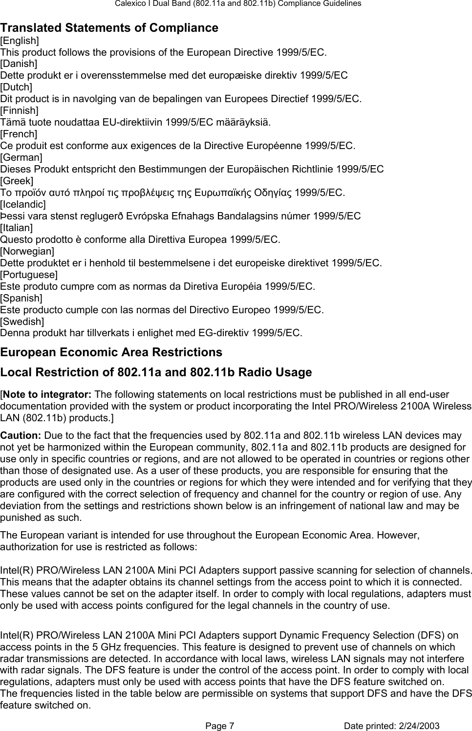 Calexico I Dual Band (802.11a and 802.11b) Compliance Guidelines Translated Statements of Compliance [English] This product follows the provisions of the European Directive 1999/5/EC. [Danish] Dette produkt er i overensstemmelse med det europæiske direktiv 1999/5/EC [Dutch] Dit product is in navolging van de bepalingen van Europees Directief 1999/5/EC. [Finnish] Tämä tuote noudattaa EU-direktiivin 1999/5/EC määräyksiä. [French] Ce produit est conforme aux exigences de la Directive Européenne 1999/5/EC. [German] Dieses Produkt entspricht den Bestimmungen der Europäischen Richtlinie 1999/5/EC [Greek] Το προϊόν αυτό πληροί τις προβλέψεις της Ευρωπαϊκής Οδηγίας 1999/5/ΕC. [Icelandic] Þessi vara stenst reglugerð Evrópska Efnahags Bandalagsins númer 1999/5/EC [Italian] Questo prodotto è conforme alla Direttiva Europea 1999/5/EC. [Norwegian] Dette produktet er i henhold til bestemmelsene i det europeiske direktivet 1999/5/EC. [Portuguese] Este produto cumpre com as normas da Diretiva Européia 1999/5/EC. [Spanish] Este producto cumple con las normas del Directivo Europeo 1999/5/EC. [Swedish] Denna produkt har tillverkats i enlighet med EG-direktiv 1999/5/EC. European Economic Area Restrictions Local Restriction of 802.11a and 802.11b Radio Usage  [Note to integrator: The following statements on local restrictions must be published in all end-user documentation provided with the system or product incorporating the Intel PRO/Wireless 2100A Wireless LAN (802.11b) products.] Caution: Due to the fact that the frequencies used by 802.11a and 802.11b wireless LAN devices may not yet be harmonized within the European community, 802.11a and 802.11b products are designed for use only in specific countries or regions, and are not allowed to be operated in countries or regions other than those of designated use. As a user of these products, you are responsible for ensuring that the products are used only in the countries or regions for which they were intended and for verifying that they are configured with the correct selection of frequency and channel for the country or region of use. Any deviation from the settings and restrictions shown below is an infringement of national law and may be punished as such. The European variant is intended for use throughout the European Economic Area. However, authorization for use is restricted as follows: Passive Scanning Adapters and Access Points Intel(R) PRO/Wireless LAN 2100A Mini PCI Adapters support passive scanning for selection of channels. This means that the adapter obtains its channel settings from the access point to which it is connected. These values cannot be set on the adapter itself. In order to comply with local regulations, adapters must only be used with access points configured for the legal channels in the country of use. Dynamic Frequency Selection (DFS) Intel(R) PRO/Wireless LAN 2100A Mini PCI Adapters support Dynamic Frequency Selection (DFS) on access points in the 5 GHz frequencies. This feature is designed to prevent use of channels on which radar transmissions are detected. In accordance with local laws, wireless LAN signals may not interfere with radar signals. The DFS feature is under the control of the access point. In order to comply with local regulations, adapters must only be used with access points that have the DFS feature switched on. The frequencies listed in the table below are permissible on systems that support DFS and have the DFS feature switched on.   Page 7  Date printed: 2/24/2003 