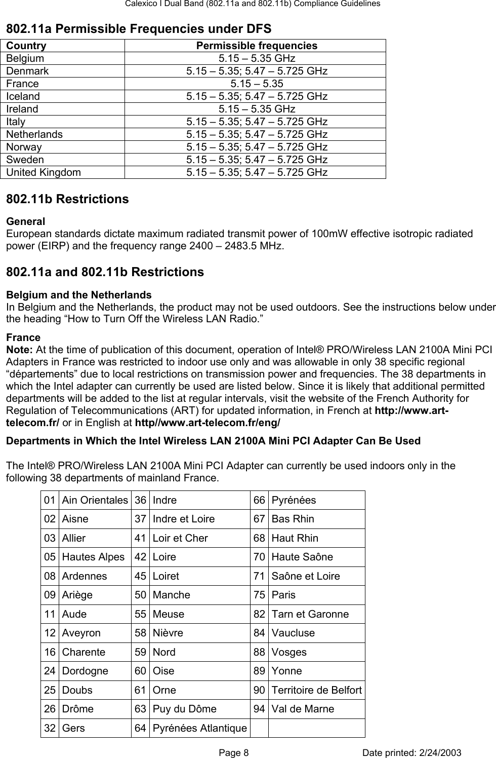 Calexico I Dual Band (802.11a and 802.11b) Compliance Guidelines 802.11a Permissible Frequencies under DFS Country Permissible frequencies Belgium  5.15 – 5.35 GHz Denmark  5.15 – 5.35; 5.47 – 5.725 GHz France  5.15 – 5.35 Iceland  5.15 – 5.35; 5.47 – 5.725 GHz Ireland  5.15 – 5.35 GHz Italy  5.15 – 5.35; 5.47 – 5.725 GHz Netherlands  5.15 – 5.35; 5.47 – 5.725 GHz Norway  5.15 – 5.35; 5.47 – 5.725 GHz Sweden  5.15 – 5.35; 5.47 – 5.725 GHz United Kingdom  5.15 – 5.35; 5.47 – 5.725 GHz 802.11b Restrictions General European standards dictate maximum radiated transmit power of 100mW effective isotropic radiated power (EIRP) and the frequency range 2400 – 2483.5 MHz. 802.11a and 802.11b Restrictions Belgium and the Netherlands In Belgium and the Netherlands, the product may not be used outdoors. See the instructions below under the heading “How to Turn Off the Wireless LAN Radio.” France Note: At the time of publication of this document, operation of Intel® PRO/Wireless LAN 2100A Mini PCI Adapters in France was restricted to indoor use only and was allowable in only 38 specific regional “départements” due to local restrictions on transmission power and frequencies. The 38 departments in which the Intel adapter can currently be used are listed below. Since it is likely that additional permitted departments will be added to the list at regular intervals, visit the website of the French Authority for Regulation of Telecommunications (ART) for updated information, in French at http://www.art-telecom.fr/ or in English at http//www.art-telecom.fr/eng/ Departments in Which the Intel Wireless LAN 2100A Mini PCI Adapter Can Be Used The Intel® PRO/Wireless LAN 2100A Mini PCI Adapter can currently be used indoors only in the following 38 departments of mainland France.  01 Ain Orientales 36 Indre  66 Pyrénées 02  Aisne  37  Indre et Loire  67 Bas Rhin 03  Allier  41  Loir et Cher  68 Haut Rhin 05 Hautes Alpes  42 Loire  70 Haute Saône 08 Ardennes  45 Loiret  71 Saône et Loire 09 Ariège  50 Manche  75 Paris 11 Aude  55 Meuse  82 Tarn et Garonne 12 Aveyron  58 Nièvre  84 Vaucluse 16 Charente  59 Nord  88 Vosges 24 Dordogne  60 Oise  89 Yonne 25 Doubs  61 Orne  90 Territoire de Belfort26  Drôme  63  Puy du Dôme  94 Val de Marne 32  Gers  64  Pyrénées Atlantique        Page 8  Date printed: 2/24/2003 