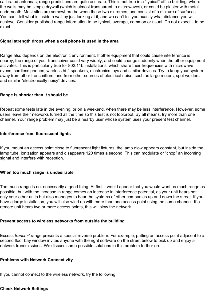 calibrated antennas, range predictions are quite accurate. This is not true in a “typical” office building, where the walls may be simple drywall (which is almost transparent to microwaves), or could be plaster with metal underneath. Most sites are somewhere between these two extremes, and consist of a mixture of surfaces. You can’t tell what is inside a wall by just looking at it, and we can’t tell you exactly what distance you will achieve. Consider published range information to be typical, average, common or usual. Do not expect it to be exact.Signal strength drops when a cell phone is used in the areaRange also depends on the electronic environment. If other equipment that could cause interference is nearby, the range of your transceiver could vary widely, and could change suddenly when the other equipment activates. This is particularly true for 802.11b installations, which share their frequencies with microwave ovens, cordless phones, wireless hi-fi speakers, electronics toys and similar devices. Try to keep your system away from other transmitters, and from other sources of electrical noise, such as large motors, spot welders, and similar “electronically noisy” devices.Range is shorter than it should beRepeat some tests late in the evening, or on a weekend, when there may be less interference. However, some users leave their networks turned all the time so this test is not foolproof. By all means, try more than one channel. Your range problem may just be a nearby user whose system uses your present test channel.Interference from fluorescent lightsIf you mount an access point close to fluorescent light fixtures, the lamp glow appears constant, but inside the lamp tube, ionization appears and disappears 120 times a second. This can modulate or “chop” an incoming signal and interfere with reception.When too much range is undesirableToo much range is not necessarily a good thing. At first it would appear that you would want as much range as possible, but with the increase in range comes an increase in interference potential, as your unit hears not only your other units but also manages to hear the systems of other companies up and down the street. If you have a large installation, you will also wind up with more than one access point using the same channel. If a remote unit hears two or more access points, this will slow the network Prevent access to wireless networks from outside the buildingExcess transmit range presents a special reverse problem. For example, putting an access point adjacent to a second floor bay window invites anyone with the right software on the street below to pick up and enjoy all network transmissions. We discuss some possible solutions to this problem further on.Problems with Network ConnectivityIf you cannot connect to the wireless network, try the following: Check Network Settings 
