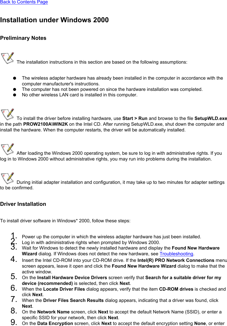 Back to Contents PageInstallation under Windows 2000Preliminary Notes The installation instructions in this section are based on the following assumptions:●     The wireless adapter hardware has already been installed in the computer in accordance with the computer manufacturer&apos;s instructions.●     The computer has not been powered on since the hardware installation was completed.●     No other wireless LAN card is installed in this computer. To install the driver before installing hardware, use Start &gt; Run and browse to the file SetupWLD.exe in the path PROW2100A\WIN2K on the Intel CD. After running SetupWLD.exe, shut down the computer and install the hardware. When the computer restarts, the driver will be automatically installed. After loading the Windows 2000 operating system, be sure to log in with administrative rights. If you log in to Windows 2000 without administrative rights, you may run into problems during the installation. During initial adapter installation and configuration, it may take up to two minutes for adapter settings to be confirmed.Driver InstallationTo install driver software in Windows* 2000, follow these steps: 1.  Power up the computer in which the wireless adapter hardware has just been installed.2.  Log in with administrative rights when prompted by Windows 2000.3.  Wait for Windows to detect the newly installed hardware and display the Found New Hardware Wizard dialog. If Windows does not detect the new hardware, see Troubleshooting.4.  Insert the Intel CD-ROM into your CD-ROM drive. If the Intel(R) PRO Network Connections menu screen appears, leave it open and click the Found New Hardware Wizard dialog to make that the active window.5.  On the Install Hardware Device Drivers screen verify that Search for a suitable driver for my device (recommended) is selected, then click Next.6.  When the Locate Driver Files dialog appears, verify that the item CD-ROM drives is checked and click Next.7.  When the Driver Files Search Results dialog appears, indicating that a driver was found, click Next.8.  On the Network Name screen, click Next to accept the default Network Name (SSID), or enter a specific SSID for your network, then click Next.9.  On the Data Encryption screen, click Next to accept the default encryption setting None, or enter 