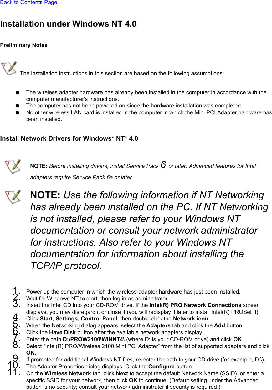 Back to Contents PageInstallation under Windows NT 4.0Preliminary Notes The installation instructions in this section are based on the following assumptions:●     The wireless adapter hardware has already been installed in the computer in accordance with the computer manufacturer&apos;s instructions.●     The computer has not been powered on since the hardware installation was completed.●     No other wireless LAN card is installed in the computer in which the Mini PCI Adapter hardware has been installed.Install Network Drivers for Windows* NT* 4.0NOTE: Before installing drivers, install Service Pack 6 or later. Advanced features for Intel adapters require Service Pack 6a or later. NOTE: Use the following information if NT Networking has already been installed on the PC. If NT Networking is not installed, please refer to your Windows NT documentation or consult your network administrator for instructions. Also refer to your Windows NT documentation for information about installing the TCP/IP protocol.1.  Power up the computer in which the wireless adapter hardware has just been installed.2.  Wait for Windows NT to start, then log in as administrator.3.  Insert the Intel CD into your CD-ROM drive. If the Intel(R) PRO Network Connections screen displays, you may disregard it or close it (you will redisplay it later to install Intel(R) PROSet II).4.  Click Start, Settings, Control Panel, then double-click the Network icon.5.  When the Networking dialog appears, select the Adapters tab and click the Add button.6.  Click the Have Disk button after the available network adapters display.7.  Enter the path D:\PROW2100\WINNT4\ (where D: is your CD-ROM drive) and click OK.8.  Select “Intel(R) PRO/Wireless 2100 Mini PCI Adapter” from the list of supported adapters and click OK.9.  If prompted for additional Windows NT files, re-enter the path to your CD drive (for example, D:\).10.  The Adapter Properties dialog displays. Click the Configure button.11.  On the Wireless Network tab, click Next to accept the default Network Name (SSID), or enter a specific SSID for your network, then click OK to continue. (Default setting under the Advanced button is no security; consult your network administrator if security is required.) 