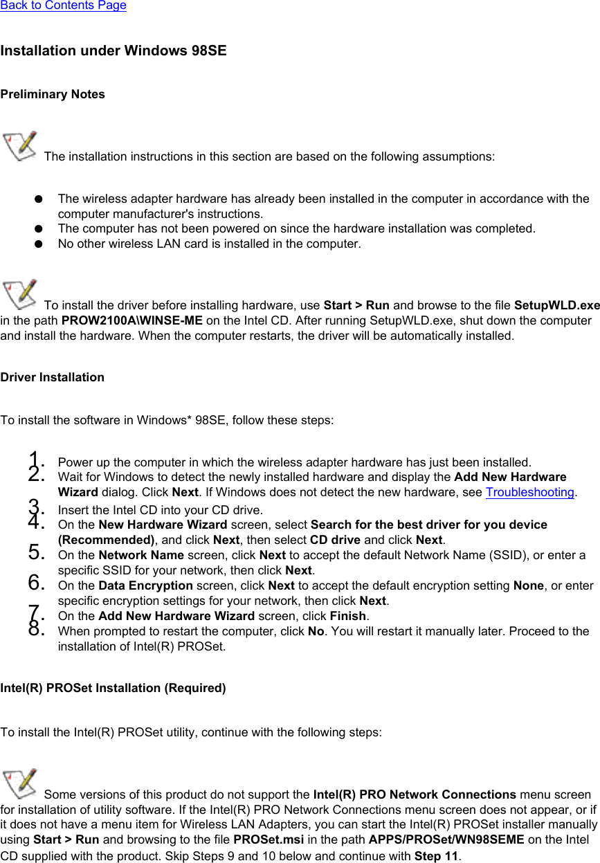 Back to Contents PageInstallation under Windows 98SEPreliminary Notes The installation instructions in this section are based on the following assumptions:●     The wireless adapter hardware has already been installed in the computer in accordance with the computer manufacturer&apos;s instructions.●     The computer has not been powered on since the hardware installation was completed.●     No other wireless LAN card is installed in the computer. To install the driver before installing hardware, use Start &gt; Run and browse to the file SetupWLD.exe in the path PROW2100A\WINSE-ME on the Intel CD. After running SetupWLD.exe, shut down the computer and install the hardware. When the computer restarts, the driver will be automatically installed.Driver InstallationTo install the software in Windows* 98SE, follow these steps: 1.  Power up the computer in which the wireless adapter hardware has just been installed.2.  Wait for Windows to detect the newly installed hardware and display the Add New Hardware Wizard dialog. Click Next. If Windows does not detect the new hardware, see Troubleshooting.3.  Insert the Intel CD into your CD drive. 4.  On the New Hardware Wizard screen, select Search for the best driver for you device (Recommended), and click Next, then select CD drive and click Next.5.  On the Network Name screen, click Next to accept the default Network Name (SSID), or enter a specific SSID for your network, then click Next.6.  On the Data Encryption screen, click Next to accept the default encryption setting None, or enter specific encryption settings for your network, then click Next.7.  On the Add New Hardware Wizard screen, click Finish.8.  When prompted to restart the computer, click No. You will restart it manually later. Proceed to the installation of Intel(R) PROSet.Intel(R) PROSet Installation (Required)To install the Intel(R) PROSet utility, continue with the following steps:  Some versions of this product do not support the Intel(R) PRO Network Connections menu screen for installation of utility software. If the Intel(R) PRO Network Connections menu screen does not appear, or if it does not have a menu item for Wireless LAN Adapters, you can start the Intel(R) PROSet installer manually using Start &gt; Run and browsing to the file PROSet.msi in the path APPS/PROSet/WN98SEME on the Intel CD supplied with the product. Skip Steps 9 and 10 below and continue with Step 11. 