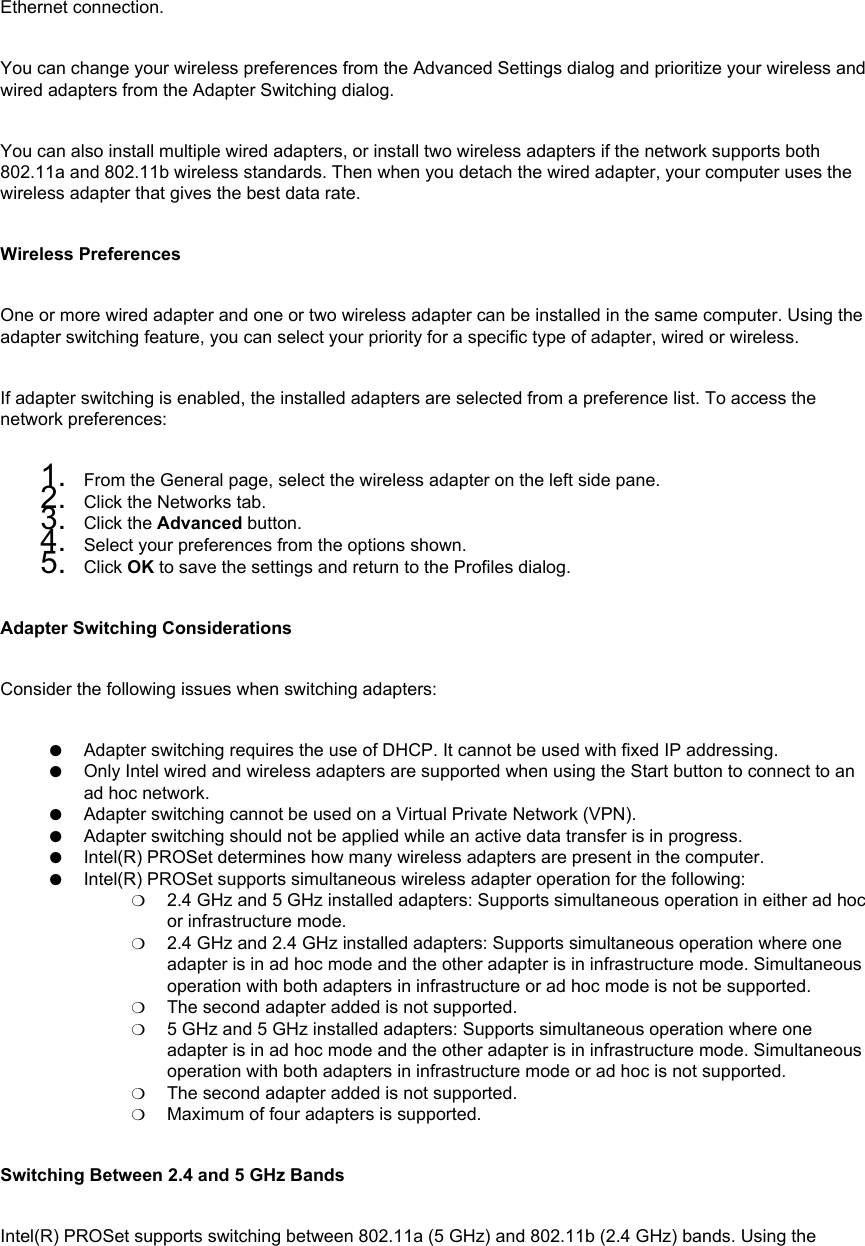 Ethernet connection. You can change your wireless preferences from the Advanced Settings dialog and prioritize your wireless and wired adapters from the Adapter Switching dialog. You can also install multiple wired adapters, or install two wireless adapters if the network supports both 802.11a and 802.11b wireless standards. Then when you detach the wired adapter, your computer uses the wireless adapter that gives the best data rate. Wireless PreferencesOne or more wired adapter and one or two wireless adapter can be installed in the same computer. Using the adapter switching feature, you can select your priority for a specific type of adapter, wired or wireless. If adapter switching is enabled, the installed adapters are selected from a preference list. To access the network preferences: 1.  From the General page, select the wireless adapter on the left side pane.2.  Click the Networks tab.3.  Click the Advanced button.4.  Select your preferences from the options shown.5.  Click OK to save the settings and return to the Profiles dialog.Adapter Switching ConsiderationsConsider the following issues when switching adapters: ●     Adapter switching requires the use of DHCP. It cannot be used with fixed IP addressing.●     Only Intel wired and wireless adapters are supported when using the Start button to connect to an ad hoc network.●     Adapter switching cannot be used on a Virtual Private Network (VPN).●     Adapter switching should not be applied while an active data transfer is in progress.●     Intel(R) PROSet determines how many wireless adapters are present in the computer.●     Intel(R) PROSet supports simultaneous wireless adapter operation for the following:❍     2.4 GHz and 5 GHz installed adapters: Supports simultaneous operation in either ad hoc or infrastructure mode.❍     2.4 GHz and 2.4 GHz installed adapters: Supports simultaneous operation where one adapter is in ad hoc mode and the other adapter is in infrastructure mode. Simultaneous operation with both adapters in infrastructure or ad hoc mode is not be supported.❍     The second adapter added is not supported.❍     5 GHz and 5 GHz installed adapters: Supports simultaneous operation where one adapter is in ad hoc mode and the other adapter is in infrastructure mode. Simultaneous operation with both adapters in infrastructure mode or ad hoc is not supported.❍     The second adapter added is not supported.❍     Maximum of four adapters is supported.Switching Between 2.4 and 5 GHz BandsIntel(R) PROSet supports switching between 802.11a (5 GHz) and 802.11b (2.4 GHz) bands. Using the 