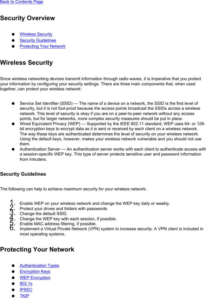 Back to Contents Page Security Overview●     Wireless Security●     Security Guidelines●     Protecting Your NetworkWireless SecuritySince wireless networking devices transmit information through radio waves, it is imperative that you protect your information by configuring your security settings. There are three main components that, when used together, can protect your wireless network: ●     Service Set Identifier (SSID) — The name of a device on a network, the SSID is the first level of security, but it is not fool-proof because the access points broadcast the SSIDs across a wireless network. This level of security is okay if you are on a peer-to-peer network without any access points, but for larger networks, more complex security measures should be put in place.●     Wired Equivalent Privacy (WEP) — Supported by the IEEE 802.11 standard, WEP uses 64- or 128-bit encryption keys to encrypt data as it is sent or received by each client on a wireless network. The way these keys are authenticated determines the level of security on your wireless network. Using the default keys, however, makes your wireless network vulnerable and you should not use them.●     Authentication Server — An authentication server works with each client to authenticate access with a session-specific WEP key. This type of server protects sensitive user and password information from intruders.Security GuidelinesThe following can help to achieve maximum security for your wireless network: 1.  Enable WEP on your wireless network and change the WEP key daily or weekly.2.  Protect your drives and folders with passwords.3.  Change the default SSID.4.  Change the WEP key with each session, if possible.5.  Enable MAC address filtering, if possible.6.  Implement a Virtual Private Network (VPN) system to increase security. A VPN client is included in most operating systems.Protecting Your Network●     Authentication Types●     Encryption Keys●     WEP Encryption●     802.1x●     IPSEC●     TKIP