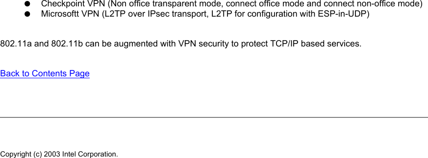 ●     Checkpoint VPN (Non office transparent mode, connect office mode and connect non-office mode)●     Microsoftt VPN (L2TP over IPsec transport, L2TP for configuration with ESP-in-UDP)802.11a and 802.11b can be augmented with VPN security to protect TCP/IP based services. Back to Contents Page Copyright (c) 2003 Intel Corporation. 