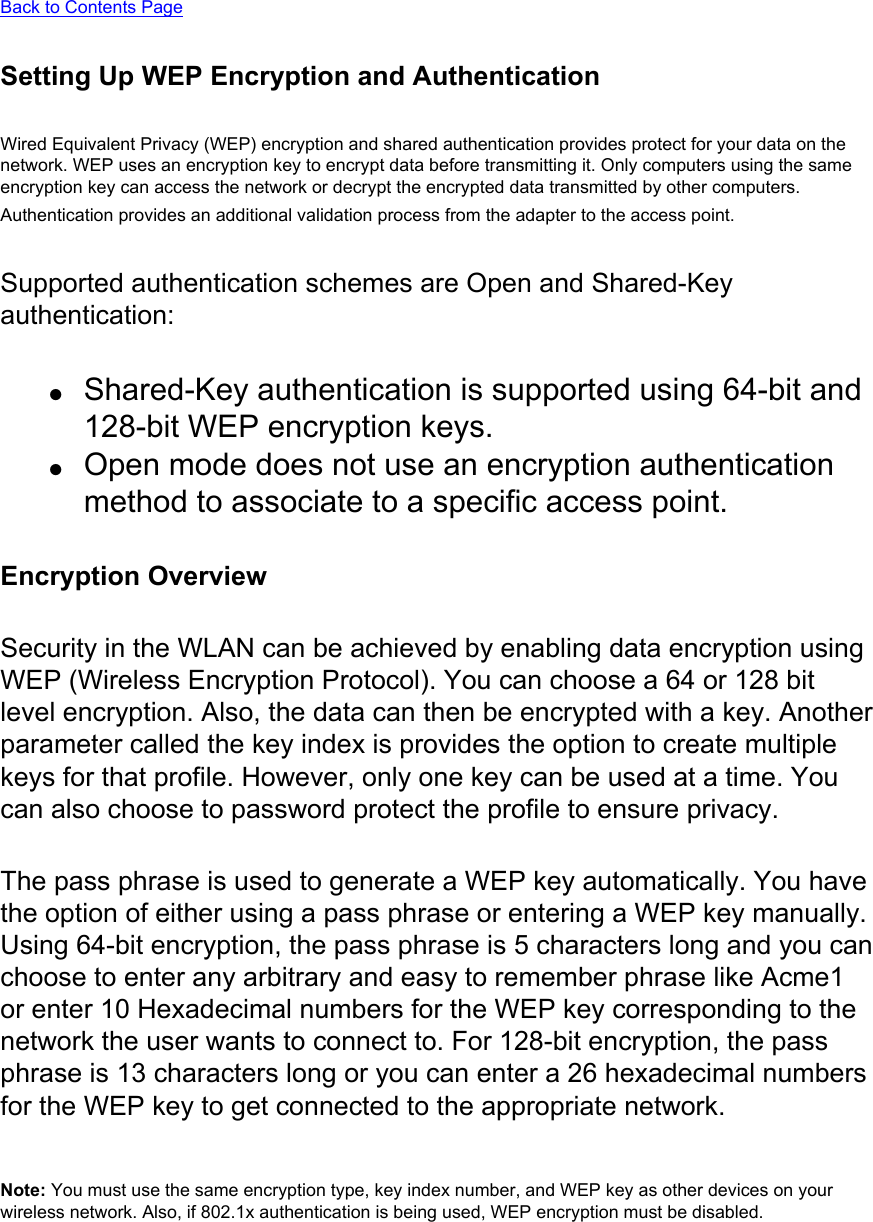 Back to Contents Page Setting Up WEP Encryption and AuthenticationWired Equivalent Privacy (WEP) encryption and shared authentication provides protect for your data on the network. WEP uses an encryption key to encrypt data before transmitting it. Only computers using the same encryption key can access the network or decrypt the encrypted data transmitted by other computers. Authentication provides an additional validation process from the adapter to the access point. Supported authentication schemes are Open and Shared-Key authentication:●     Shared-Key authentication is supported using 64-bit and 128-bit WEP encryption keys.●     Open mode does not use an encryption authentication method to associate to a specific access point.Encryption OverviewSecurity in the WLAN can be achieved by enabling data encryption using WEP (Wireless Encryption Protocol). You can choose a 64 or 128 bit level encryption. Also, the data can then be encrypted with a key. Another parameter called the key index is provides the option to create multiple keys for that profile. However, only one key can be used at a time. You can also choose to password protect the profile to ensure privacy.The pass phrase is used to generate a WEP key automatically. You have the option of either using a pass phrase or entering a WEP key manually. Using 64-bit encryption, the pass phrase is 5 characters long and you can choose to enter any arbitrary and easy to remember phrase like Acme1 or enter 10 Hexadecimal numbers for the WEP key corresponding to the network the user wants to connect to. For 128-bit encryption, the pass phrase is 13 characters long or you can enter a 26 hexadecimal numbers for the WEP key to get connected to the appropriate network.Note: You must use the same encryption type, key index number, and WEP key as other devices on your wireless network. Also, if 802.1x authentication is being used, WEP encryption must be disabled. 