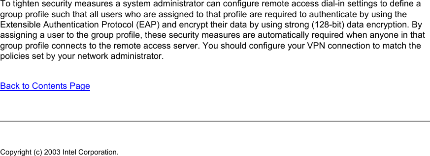 To tighten security measures a system administrator can configure remote access dial-in settings to define a group profile such that all users who are assigned to that profile are required to authenticate by using the Extensible Authentication Protocol (EAP) and encrypt their data by using strong (128-bit) data encryption. By assigning a user to the group profile, these security measures are automatically required when anyone in that group profile connects to the remote access server. You should configure your VPN connection to match the policies set by your network administrator.Back to Contents PageCopyright (c) 2003 Intel Corporation.