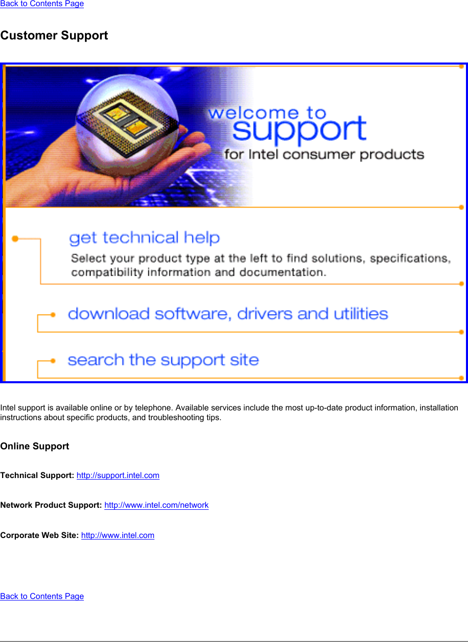 Back to Contents Page Customer Support Intel support is available online or by telephone. Available services include the most up-to-date product information, installation instructions about specific products, and troubleshooting tips. Online SupportTechnical Support: http://support.intel.com Network Product Support: http://www.intel.com/network Corporate Web Site: http://www.intel.com  Back to Contents Page 
