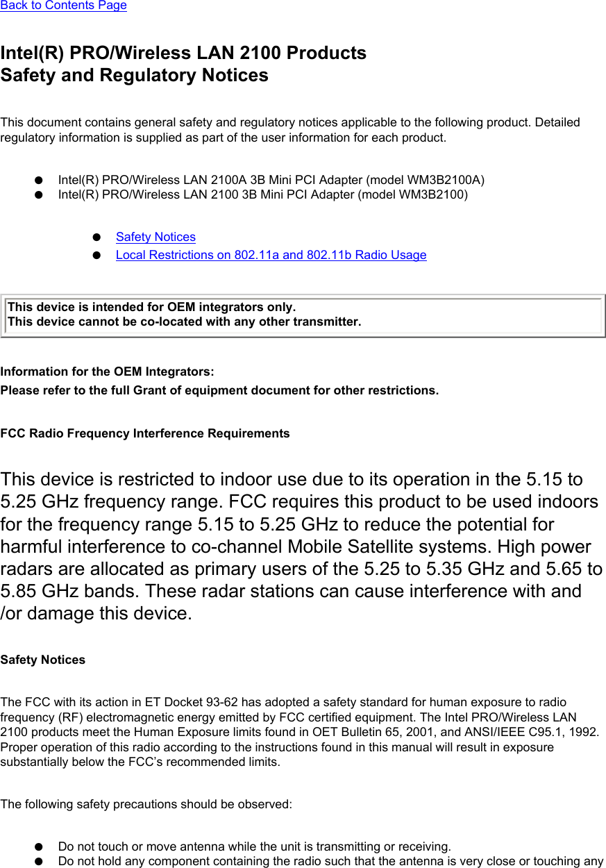 Back to Contents PageIntel(R) PRO/Wireless LAN 2100 ProductsSafety and Regulatory NoticesThis document contains general safety and regulatory notices applicable to the following product. Detailed regulatory information is supplied as part of the user information for each product.●     Intel(R) PRO/Wireless LAN 2100A 3B Mini PCI Adapter (model WM3B2100A)●     Intel(R) PRO/Wireless LAN 2100 3B Mini PCI Adapter (model WM3B2100)●     Safety Notices●     Local Restrictions on 802.11a and 802.11b Radio UsageThis device is intended for OEM integrators only.This device cannot be co-located with any other transmitter. Information for the OEM Integrators: Please refer to the full Grant of equipment document for other restrictions.    FCC Radio Frequency Interference RequirementsThis device is restricted to indoor use due to its operation in the 5.15 to 5.25 GHz frequency range. FCC requires this product to be used indoors for the frequency range 5.15 to 5.25 GHz to reduce the potential for harmful interference to co-channel Mobile Satellite systems. High power radars are allocated as primary users of the 5.25 to 5.35 GHz and 5.65 to 5.85 GHz bands. These radar stations can cause interference with and /or damage this device.Safety NoticesThe FCC with its action in ET Docket 93-62 has adopted a safety standard for human exposure to radio frequency (RF) electromagnetic energy emitted by FCC certified equipment. The Intel PRO/Wireless LAN 2100 products meet the Human Exposure limits found in OET Bulletin 65, 2001, and ANSI/IEEE C95.1, 1992. Proper operation of this radio according to the instructions found in this manual will result in exposure substantially below the FCC’s recommended limits.The following safety precautions should be observed:●     Do not touch or move antenna while the unit is transmitting or receiving. ●     Do not hold any component containing the radio such that the antenna is very close or touching any 