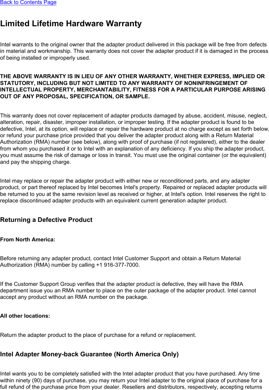 Back to Contents Page Limited Lifetime Hardware WarrantyIntel warrants to the original owner that the adapter product delivered in this package will be free from defects in material and workmanship. This warranty does not cover the adapter product if it is damaged in the process of being installed or improperly used. THE ABOVE WARRANTY IS IN LIEU OF ANY OTHER WARRANTY, WHETHER EXPRESS, IMPLIED OR STATUTORY, INCLUDING BUT NOT LIMITED TO ANY WARRANTY OF NONINFRINGEMENT OF INTELLECTUAL PROPERTY, MERCHANTABILITY, FITNESS FOR A PARTICULAR PURPOSE ARISING OUT OF ANY PROPOSAL, SPECIFICATION, OR SAMPLE. This warranty does not cover replacement of adapter products damaged by abuse, accident, misuse, neglect, alteration, repair, disaster, improper installation, or improper testing. If the adapter product is found to be defective, Intel, at its option, will replace or repair the hardware product at no charge except as set forth below, or refund your purchase price provided that you deliver the adapter product along with a Return Material Authorization (RMA) number (see below), along with proof of purchase (if not registered), either to the dealer from whom you purchased it or to Intel with an explanation of any deficiency. If you ship the adapter product, you must assume the risk of damage or loss in transit. You must use the original container (or the equivalent) and pay the shipping charge.Intel may replace or repair the adapter product with either new or reconditioned parts, and any adapter product, or part thereof replaced by Intel becomes Intel&apos;s property. Repaired or replaced adapter products will be returned to you at the same revision level as received or higher, at Intel&apos;s option. Intel reserves the right to replace discontinued adapter products with an equivalent current generation adapter product.Returning a Defective ProductFrom North America: Before returning any adapter product, contact Intel Customer Support and obtain a Return Material Authorization (RMA) number by calling +1 916-377-7000.If the Customer Support Group verifies that the adapter product is defective, they will have the RMA department issue you an RMA number to place on the outer package of the adapter product. Intel cannot accept any product without an RMA number on the package.All other locations: Return the adapter product to the place of purchase for a refund or replacement.Intel Adapter Money-back Guarantee (North America Only)Intel wants you to be completely satisfied with the Intel adapter product that you have purchased. Any time within ninety (90) days of purchase, you may return your Intel adapter to the original place of purchase for a full refund of the purchase price from your dealer. Resellers and distributors, respectively, accepting returns 