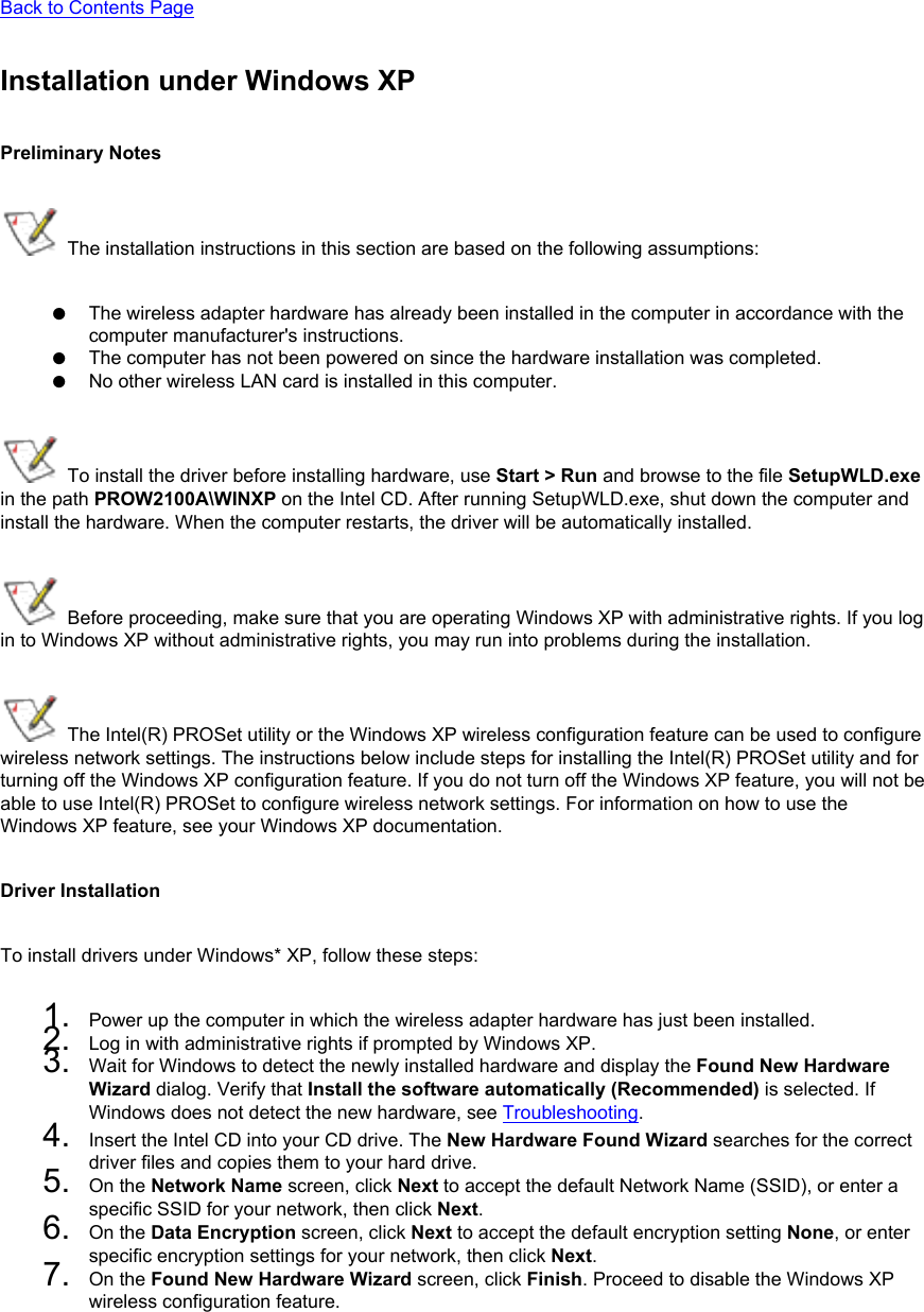 Back to Contents Page Installation under Windows XPPreliminary Notes The installation instructions in this section are based on the following assumptions:●     The wireless adapter hardware has already been installed in the computer in accordance with the computer manufacturer&apos;s instructions.●     The computer has not been powered on since the hardware installation was completed.●     No other wireless LAN card is installed in this computer. To install the driver before installing hardware, use Start &gt; Run and browse to the file SetupWLD.exe in the path PROW2100A\WINXP on the Intel CD. After running SetupWLD.exe, shut down the computer and install the hardware. When the computer restarts, the driver will be automatically installed. Before proceeding, make sure that you are operating Windows XP with administrative rights. If you log in to Windows XP without administrative rights, you may run into problems during the installation.  The Intel(R) PROSet utility or the Windows XP wireless configuration feature can be used to configure wireless network settings. The instructions below include steps for installing the Intel(R) PROSet utility and for turning off the Windows XP configuration feature. If you do not turn off the Windows XP feature, you will not be able to use Intel(R) PROSet to configure wireless network settings. For information on how to use the Windows XP feature, see your Windows XP documentation.Driver InstallationTo install drivers under Windows* XP, follow these steps: 1.  Power up the computer in which the wireless adapter hardware has just been installed.2.  Log in with administrative rights if prompted by Windows XP.3.  Wait for Windows to detect the newly installed hardware and display the Found New Hardware Wizard dialog. Verify that Install the software automatically (Recommended) is selected. If Windows does not detect the new hardware, see Troubleshooting.4.  Insert the Intel CD into your CD drive. The New Hardware Found Wizard searches for the correct driver files and copies them to your hard drive.5.  On the Network Name screen, click Next to accept the default Network Name (SSID), or enter a specific SSID for your network, then click Next.6.  On the Data Encryption screen, click Next to accept the default encryption setting None, or enter specific encryption settings for your network, then click Next.7.  On the Found New Hardware Wizard screen, click Finish. Proceed to disable the Windows XP wireless configuration feature.