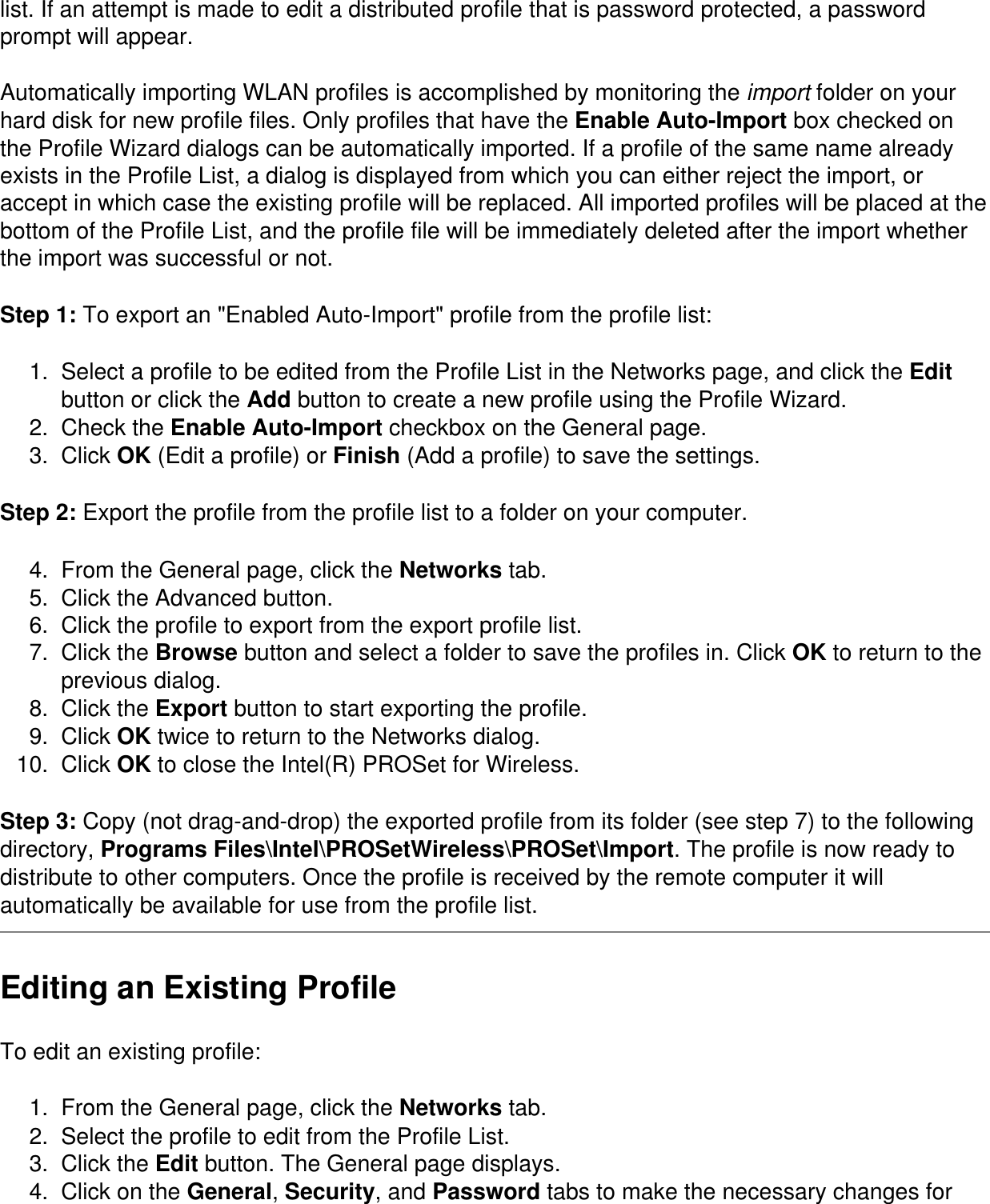 list. If an attempt is made to edit a distributed profile that is password protected, a password prompt will appear.Automatically importing WLAN profiles is accomplished by monitoring the import folder on your hard disk for new profile files. Only profiles that have the Enable Auto-Import box checked on the Profile Wizard dialogs can be automatically imported. If a profile of the same name already exists in the Profile List, a dialog is displayed from which you can either reject the import, or accept in which case the existing profile will be replaced. All imported profiles will be placed at the bottom of the Profile List, and the profile file will be immediately deleted after the import whether the import was successful or not.Step 1: To export an &quot;Enabled Auto-Import&quot; profile from the profile list:1.  Select a profile to be edited from the Profile List in the Networks page, and click the Edit button or click the Add button to create a new profile using the Profile Wizard.2.  Check the Enable Auto-Import checkbox on the General page.3.  Click OK (Edit a profile) or Finish (Add a profile) to save the settings.Step 2: Export the profile from the profile list to a folder on your computer. 4.  From the General page, click the Networks tab.5.  Click the Advanced button.6.  Click the profile to export from the export profile list.7.  Click the Browse button and select a folder to save the profiles in. Click OK to return to the previous dialog.8.  Click the Export button to start exporting the profile.9.  Click OK twice to return to the Networks dialog.10.  Click OK to close the Intel(R) PROSet for Wireless. Step 3: Copy (not drag-and-drop) the exported profile from its folder (see step 7) to the following directory, Programs Files\Intel\PROSetWireless\PROSet\Import. The profile is now ready to distribute to other computers. Once the profile is received by the remote computer it will automatically be available for use from the profile list.Editing an Existing ProfileTo edit an existing profile:1.  From the General page, click the Networks tab.2.  Select the profile to edit from the Profile List.3.  Click the Edit button. The General page displays.4.  Click on the General, Security, and Password tabs to make the necessary changes for 