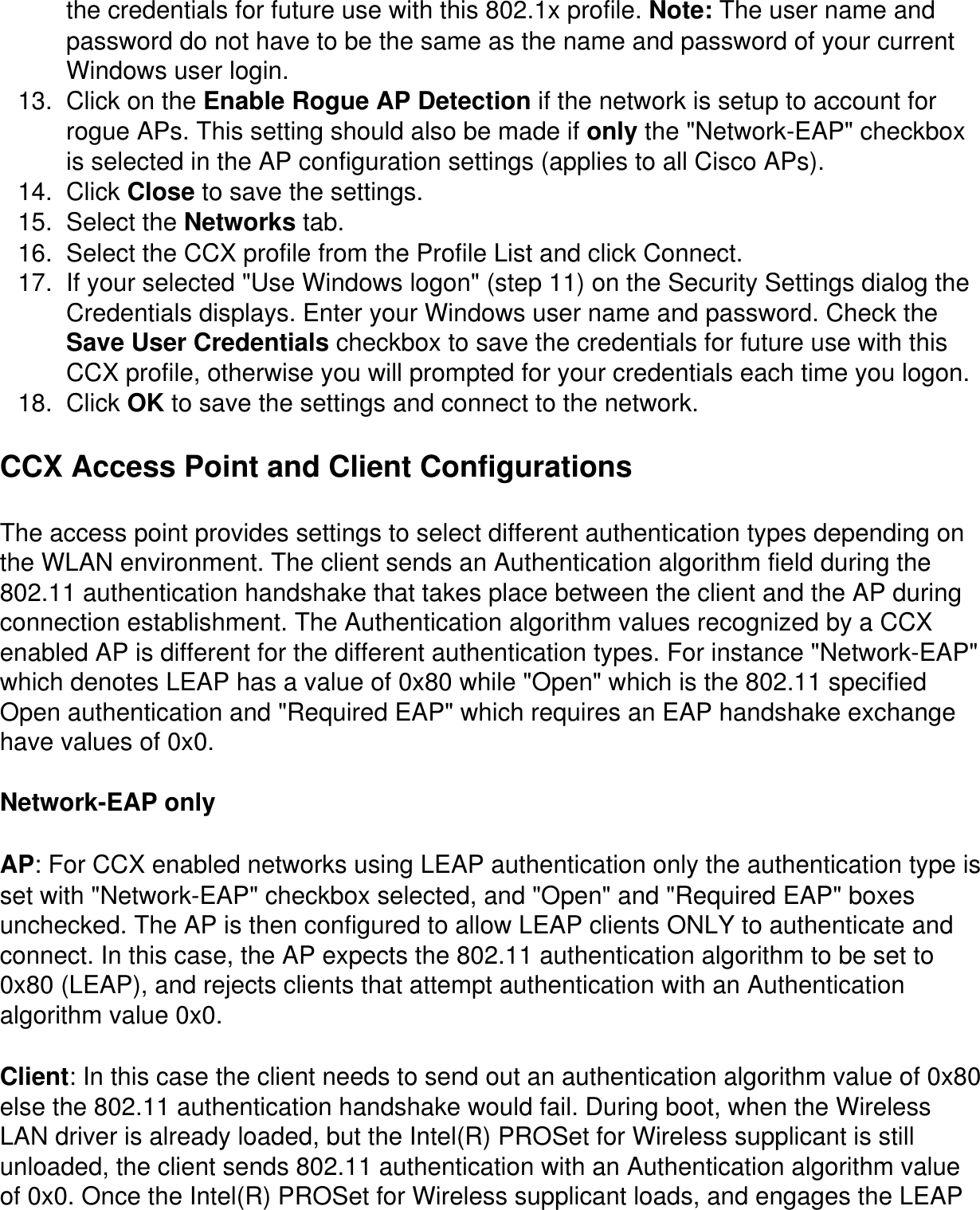 the credentials for future use with this 802.1x profile. Note: The user name and password do not have to be the same as the name and password of your current Windows user login.13.  Click on the Enable Rogue AP Detection if the network is setup to account for rogue APs. This setting should also be made if only the &quot;Network-EAP&quot; checkbox is selected in the AP configuration settings (applies to all Cisco APs).14.  Click Close to save the settings.  15.  Select the Networks tab.16.  Select the CCX profile from the Profile List and click Connect.17.  If your selected &quot;Use Windows logon&quot; (step 11) on the Security Settings dialog the Credentials displays. Enter your Windows user name and password. Check the Save User Credentials checkbox to save the credentials for future use with this CCX profile, otherwise you will prompted for your credentials each time you logon.  18.  Click OK to save the settings and connect to the network.CCX Access Point and Client ConfigurationsThe access point provides settings to select different authentication types depending on the WLAN environment. The client sends an Authentication algorithm field during the 802.11 authentication handshake that takes place between the client and the AP during connection establishment. The Authentication algorithm values recognized by a CCX enabled AP is different for the different authentication types. For instance &quot;Network-EAP&quot; which denotes LEAP has a value of 0x80 while &quot;Open&quot; which is the 802.11 specified Open authentication and &quot;Required EAP&quot; which requires an EAP handshake exchange have values of 0x0.Network-EAP onlyAP: For CCX enabled networks using LEAP authentication only the authentication type is set with &quot;Network-EAP&quot; checkbox selected, and &quot;Open&quot; and &quot;Required EAP&quot; boxes unchecked. The AP is then configured to allow LEAP clients ONLY to authenticate and connect. In this case, the AP expects the 802.11 authentication algorithm to be set to 0x80 (LEAP), and rejects clients that attempt authentication with an Authentication algorithm value 0x0.Client: In this case the client needs to send out an authentication algorithm value of 0x80 else the 802.11 authentication handshake would fail. During boot, when the Wireless LAN driver is already loaded, but the Intel(R) PROSet for Wireless supplicant is still unloaded, the client sends 802.11 authentication with an Authentication algorithm value of 0x0. Once the Intel(R) PROSet for Wireless supplicant loads, and engages the LEAP 