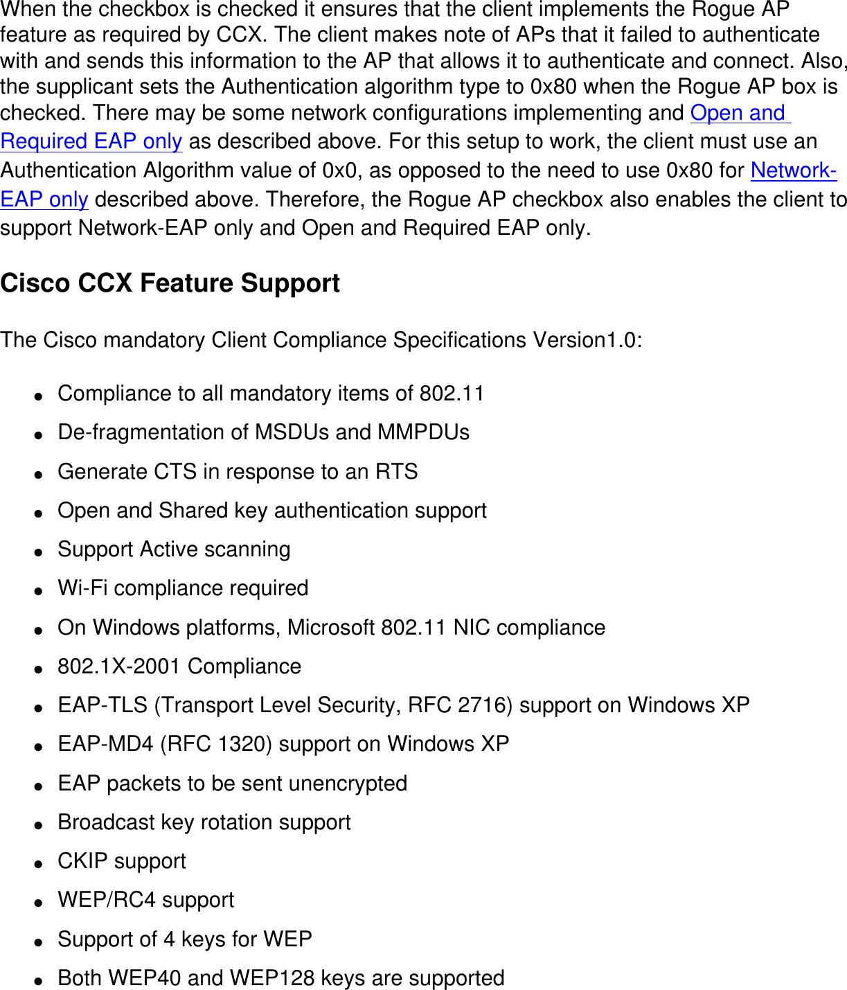 When the checkbox is checked it ensures that the client implements the Rogue AP feature as required by CCX. The client makes note of APs that it failed to authenticate with and sends this information to the AP that allows it to authenticate and connect. Also, the supplicant sets the Authentication algorithm type to 0x80 when the Rogue AP box is checked. There may be some network configurations implementing and Open and Required EAP only as described above. For this setup to work, the client must use an Authentication Algorithm value of 0x0, as opposed to the need to use 0x80 for Network-EAP only described above. Therefore, the Rogue AP checkbox also enables the client to support Network-EAP only and Open and Required EAP only. Cisco CCX Feature SupportThe Cisco mandatory Client Compliance Specifications Version1.0:●     Compliance to all mandatory items of 802.11●     De-fragmentation of MSDUs and MMPDUs●     Generate CTS in response to an RTS●     Open and Shared key authentication support●     Support Active scanning●     Wi-Fi compliance required●     On Windows platforms, Microsoft 802.11 NIC compliance●     802.1X-2001 Compliance●     EAP-TLS (Transport Level Security, RFC 2716) support on Windows XP●     EAP-MD4 (RFC 1320) support on Windows XP●     EAP packets to be sent unencrypted●     Broadcast key rotation support●     CKIP support●     WEP/RC4 support●     Support of 4 keys for WEP●     Both WEP40 and WEP128 keys are supported